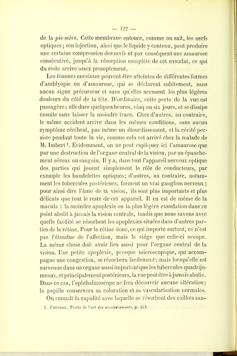 de la pie-mère. Cette membrane entoure, comme on sait, les nerfs optiques ; son injection, ainsi que le liquide y contenu, peut produire une certaine compression des nerfs et par conséquent une amaurose consécutive, jusqu’à la résorption complète de cet exsudât, ce qui du reste arrive assez promptement. Les femmes enceintes peuvent être atteintes de différentes formes d’amblyopie ou d’amaurose, qui se déclarent subitement, sans aucun signe précurseur et sans qu’elles accusent les plus légères douleurs du côté de la tête. D’ordinaire, cette perte de la vue est passagère; elle dure quelques heures, cinq ou six jours, et se dissipe ensuite sans laisser la moindre trace. Chez d’autres, au contraire, le même accident arrive dans les mêmes conditions, sans aucun symptôme cérébral, pas même un étourdissement, et la cécité per- siste pendant toute la vie, comme cela est arrivé chez la malade de M. Imbert1. Évidemment, on ne peut expliquer ici l’amaurose que par une destruction de l’organe central de la vision, par un épanche- ment séreux ou sanguin. U y a, dans tout l’appareil nerveux optique des parties qui jouent simplement le rôle de conducteurs, par exemple les bandelettes optiques; d’autres, au contraire, notam- ment les tubercules postérieurs, forment un vrai ganglion nerveux ; pour ainsi dire l’âme de la vision, ils sont plus importants et plus délicats que tout le reste de cet appareil. Il en est de même de la macula : la moindre apoplexie ou la plus légère exsudation dans ce point abolit à jamais la vision centrale, tandis que nous savons avec quelle facilité se résorbent les apoplexies situées dans d’autres par- ties de la rétine. Pour la rétine donc, ce qui importe surtout, ce n’est pas l’étendue de l’aftection, mais le siège que celle-ci occupe. La même chose doit avoir lieu aussi pour l’organe central de la vision. Une petite apoplexie, presque microscopique, qui accom- pagne une congestion, se résorbera facilement; mais lorsqu’elle est survenue dans un organe aussi important que les tubercules quadriju- meaux, et principalement postérieurs, la vue peut être à jamais abolie. Dans ce cas, l’ophthalmoscope ne fera découvrir aucune altération; la papille conservera sa coloration et sa vascularisation normales. On connaît la rapidité avec laquelle se résorbent des caillots san- 1. Cazeaux, Traité de l’art des accouchements, p. 313.