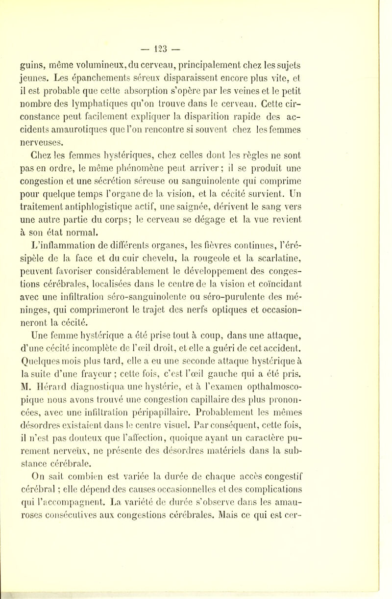 guins, même volumineux, du cerveau, principalement chez les sujets jeunes. Les épanchements séreux disparaissent encore plus vite, et il est probable que cette absorption s’opère par les veines et le petit nombre des lymphatiques qu’on trouve dans le cerveau. Cette cir- constance peut facilement expliquer la disparition rapide des ac- cidents amaurotiques que l’on rencontre si souvent chez les femmes nerveuses. Chez les femmes hystériques, chez celles dont les règles ne sont pas en ordre, le même phénomène peut arriver; il se produit une congestion et une sécrétion séreuse ou sanguinolente qui comprime pour quelque temps l’organe de la vision, et la cécité survient. Un traitement antiphlogistique actif, une saignée, dérivent le sang vers une autre partie du corps; le cerveau se dégage et la vue revient à son état normal. L’inflammation de différents organes, les fièvres continues, l’éré- sipèle de la face et du cuir chevelu, la rougeole et la scarlatine, peuvent favoriser considérablement le développement des conges- tions cérébrales, localisées dans le centre de la vision et coïncidant avec une infiltration séro-sanguinolente ou séro-purulente des mé- ninges, qui comprimeront le trajet des nerfs optiques et occasion- neront la cécité. Une femme hystérique a été prise tout à coup, dans une attaque, d’une cécité incomplète de l’œil droit, et elle a guéri de cet accident. Quelques mois plus tard, elle a eu une seconde attaque hystérique à la suite d’une frayeur ; cette fois, c’est l’œil gauche qui a été pris. M. lierai d diagnostiqua une hystérie, et à l’examen opthalmosco- pique nous avons trouvé une congestion capillaire des plus pronon- cées, avec une infiltration péripapillaire. Probablement les mêmes désordres existaient dans le centre visuel. Par conséquent, cette fois, il n’est pas douteux que l’affection, quoique ayant un caractère pu- rement nerveux, ne présente des désordres matériels dans la sub- stance cérébrale. On sait combien est variée la durée de chaque accès congestif cérébral ; elle dépend des causes occasionnelles et des complications qui l’accompagnent. La variété de durée s’observe dans les amau- roses consécutives aux congestions cérébrales. Mais ce qui est cer-