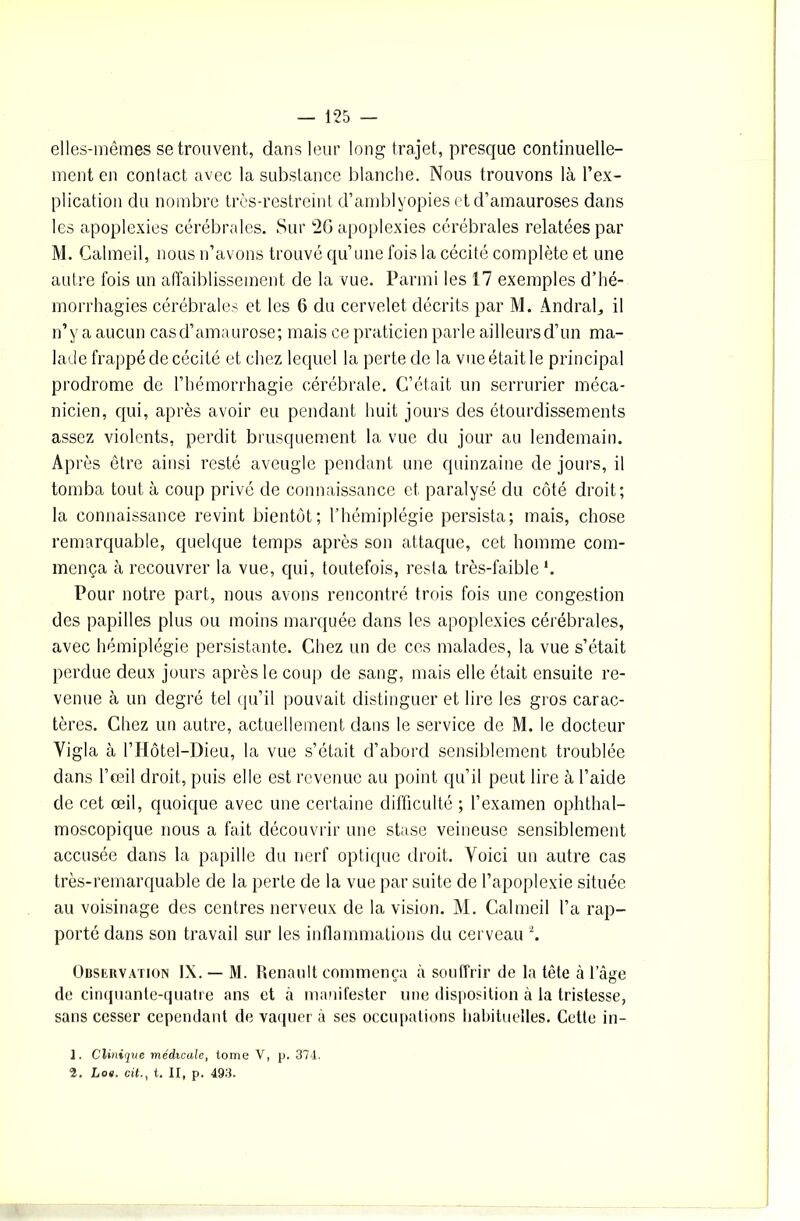 elles-mêmes se trouvent, dans leur long trajet, presque continuelle- ment en contact avec la substance blanche. Nous trouvons là l’ex- plication du nombre très-restreint d’amblyopies et d’amauroses dans les apoplexies cérébrales. Sur 26 apoplexies cérébrales relatées par M. Calmeil, nous n’avons trouvé qu’une fois la cécité complète et une autre fois un affaiblissement de la vue. Parmi les 17 exemples d’hé- morrhagies cérébrales et les 6 du cervelet décrits par M. Andral., il n’y a aucun casd’amaurose; mais ce praticien parle ailleurs d’un ma- lade frappé de cécité et chez lequel la perte de la vue était le principal prodrome de l’hémorrhagie cérébrale. C’était un serrurier méca- nicien, qui, après avoir eu pendant huit jours des étourdissements assez violents, perdit brusquement la vue du jour au lendemain. Après être ainsi resté aveugle pendant une quinzaine de jours, il tomba tout à coup privé de connaissance et paralysé du côté droit; la connaissance revint bientôt; l’hémiplégie persista; mais, chose remarquable, quelque temps après son attaque, cet homme com- mença à recouvrer la vue, qui, toutefois, resta très-faible1. Pour notre part, nous avons rencontré trois fois une congestion des papilles plus ou moins marquée dans les apoplexies cérébrales, avec hémiplégie persistante. Chez un de ces malades, la vue s’était perdue deux jours après le coup de sang, mais elle était ensuite re- venue à un degré tel qu’il pouvait distinguer et lire les gros carac- tères. Chez un autre, actuellement dans le service de M. le docteur Yigla à l’Hôtel-Dieu, la vue s’était d’abord sensiblement troublée dans l’œil droit, puis elle est revenue au point qu’il peut lire à l’aide de cet œil, quoique avec une certaine difficulté ; l’examen ophthal- moscopique nous a fait découvrir une stase veineuse sensiblement accusée dans la papille du nerf optique droit. Voici un autre cas très-remarquable de la perte de la vue par suite de l’apoplexie située au voisinage des centres nerveux de la vision. M. Calmeil l’a rap- porté dans son travail sur les inflammations du cerveau 2. Observation IX. — M. Renault commença à souffrir de la tête à 1 âge de cinquante-quatre ans et à manifester une disposition à la tristesse, sans cesser cependant de vaquer à ses occupations habituelles. Cette in- 1. Clinique médicale, tome V, p. 374. 1. Lot. cit., t. II, p. 493.