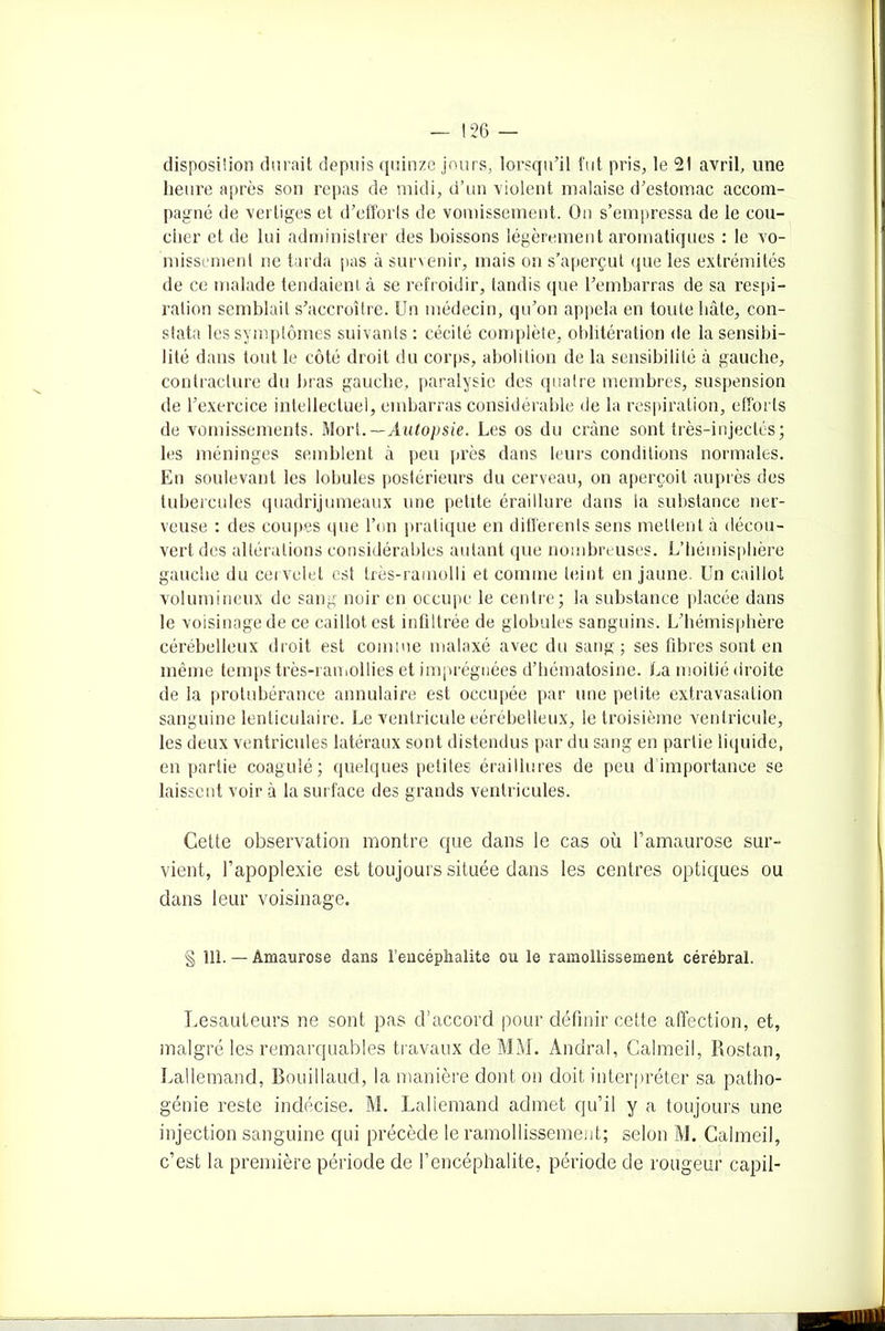 disposition durait depuis quinze jours, lorsqu’il fut pris, le 21 avril, une heure après son repas de midi, d’un violent malaise d’estomac accom- pagné de vertiges et d’efforts de vomissement. On s’empressa de le cou- cher et de lui administrer des boissons légèrement aromatiques : le vo- missement ne tarda pas à survenir, mais on s’aperçut (pie les extrémités de ce malade tendaient à se refroidir, tandis que l’embarras de sa respi- ration semblait s’accroître. Un médecin, qu’on appela en toute bâte, con- stata les symptômes suivants : cécité complète, oblitération de la sensibi- lité dans tout le côté droit du corps, abolition de la sensibilité à gauche, contracture du bras gauche, paralysie des quatre membres, suspension de l’exercice intellectuel, embarras considérable de la respiration, efforts de vomissements. Mort.— Autopsie. Les os du crâne sont très-injectés; les méninges semblent à peu près dans leurs conditions normales. En soulevant les lobules postérieurs du cerveau, on aperçoit auprès des tubercules quadrijumeaux une petite éraiHure dans la substance ner- veuse : des coupes que l’on pratique en différents sens mettent à décou- vert des altérations considérables autant que nombreuses. L’hémisphère gauche du cervelet est très-ramolli et comme teint en jaune. Un caillot volumineux de sang noir en occupe le centre; la substance placée dans le voisinage de ce caillot est infiltrée de globules sanguins. L’hémisphère cérébelleux droit est comme malaxé avec du sang ; ses fibres sont en même temps très-ramollies et imprégnées d’hématosine. La moitié droite de la protubérance annulaire est occupée par une petite extravasation sanguine lenticulaire. Le ventricule eérébelleux, le troisième ventricule, les deux ventricules latéraux sont distendus par du sang en partie liquide, en partie coagulé; quelques petites éraillures de peu d importance se laissent voir à la surface des grands ventricules. Cette observation montre que dans le cas où l’amaurose sur- vient, l’apoplexie est toujours située dans les centres optiques ou dans leur voisinage. § 111. — Amaurose dans l’encéphalite ou le ramollissement cérébral. Lesauteurs ne sont pas d’accord pour définir cette affection, et, malgré les remarquables travaux de MM. Andral, Calmeil, Rostan, Lallemand, Bouillaud, la manière dont on doit interpréter sa patho- génie reste indécise. M. Lallemand admet qu’il y a toujours une injection sanguine qui précède le ramollissement; selon M. Calmeil, c’est la première période de l’encéphalite, période de rougeur capil-