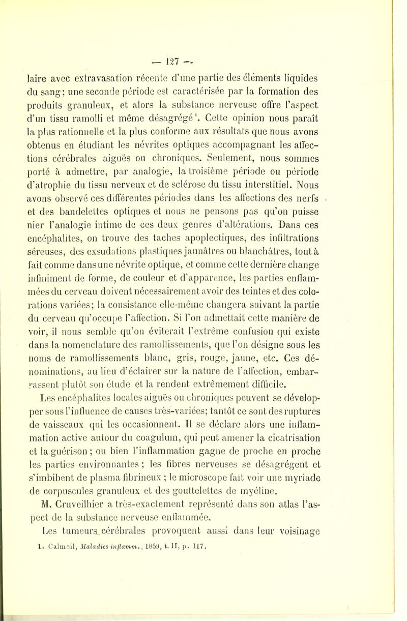 laire avec extravasation récente d’une partie des éléments liquides du sang; une seconde période est caractérisée par la formation des produits granuleux, et alors la substance nerveuse offre l’aspect d’un tissu ramolli et même désagrégé1. Cette opinion nous paraît la plus rationnelle et la plus conforme aux résultats que nous avons obtenus en étudiant les névrites optiques accompagnant les affec- tions cérébrales aiguës ou chroniques. Seulement, nous sommes porté à admettre, par analogie, la troisième période ou période d’atrophie du tissu nerveux et de sclérose du tissu interstitiel. Nous avons observé ces différentes périodes dans les affections des nerfs et des bandelettes optiques et nous ne pensons pas qu’on puisse nier l’analogie intime de ces deux genres d’altérations. Dans ces encéphalites, on trouve des taches apoplectiques, des infiltrations séreuses, des exsudations plastiques jaunâtres ou blanchâtres, tout à fait comme dans une névrite optique, et comme cette dernière change infiniment de forme, de couleur et d’apparence, les parties enflam- mées du cerveau doivent nécessairement avoir des teintes et des colo- rations variées; la consistance elle-même changera suivant la partie du cerveau qu’occupe l’affection. Si l’on admettait cette manière de voir, il nous semble qu’on éviterait l’extrême confusion qui existe dans la nomenclature des ramollissements, que l’on désigne sous les noms de ramollissements blanc, gris, rouge, jaune, etc. Ces dé- nominations, au lieu d’éclairer sur la nature de l’affection, embar- rassent plutôt son étude et la rendent extrêmement difficile. Les encéphalites locales aiguës ou chroniques peuvent se dévelop- per sous l’influence de causes très-variées; tantôt ce sont des ruptures de vaisseaux qui les occasionnent. 11 se déclare alors une inflam- mation active autour du coagulum, qui peut amener la cicatrisation et la guérison; ou bien l’inflammation gagne de proche en proche les parties environnantes ; les fibres nerveuses se désagrègent et s’imbibent de plasma fibrineux ; le microscope fait voir une myriade de corpuscules granuleux et des gouttelettes de myéline. M. Cruveilhier a très-exactement représenté dans son atlas l’as- pect de la substance nerveuse enflammée. Les tumeurs,cérébrales provoquent aussi dans leur voisinage l. Calmeil, Maladies inflamm,, 1859, t. II, p. 117.