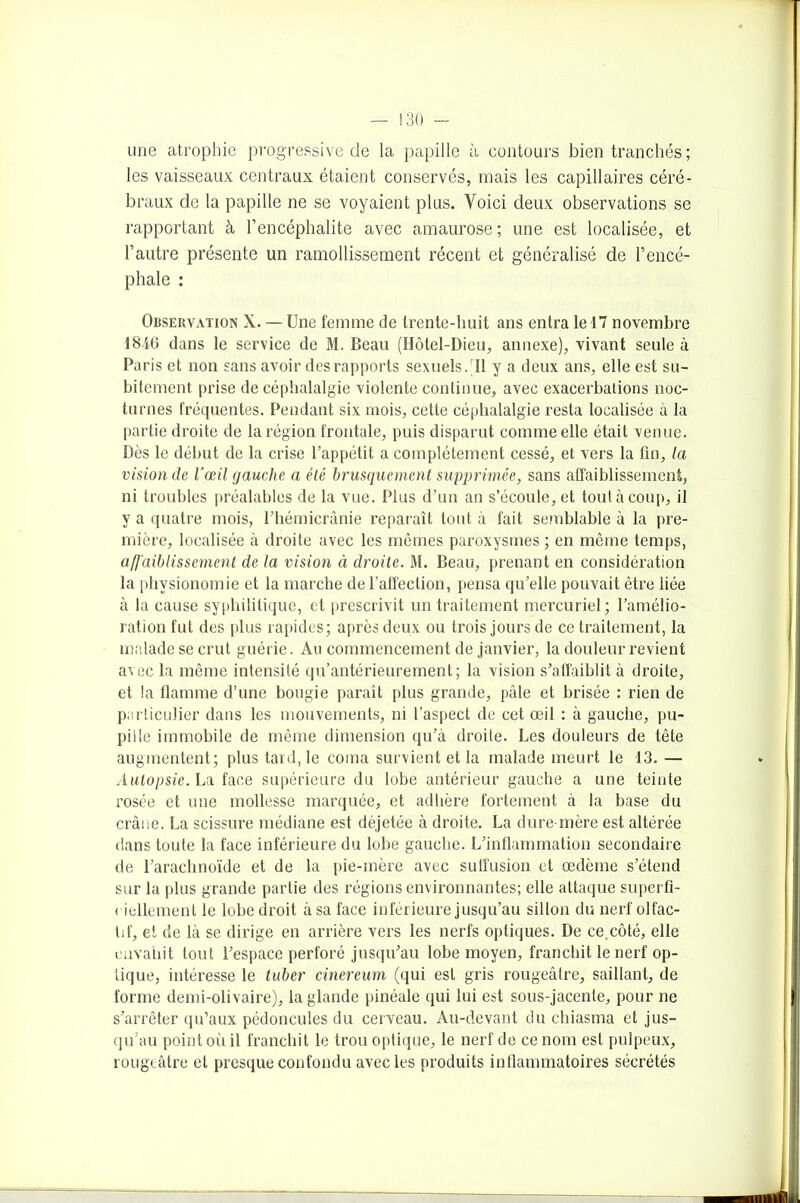 une atrophie progressive de la papille à contours bien tranchés ; les vaisseaux centraux étaient conservés, mais les capillaires céré- braux de la papille ne se voyaient plus. Voici deux observations se rapportant à l’encéphalite avec amaurose ; une est localisée, et l’autre présente un ramollissement récent et généralisé de l’encé- phale : Observation X. — Une femme de trente-huit ans entra le 17 novembre 1846 dans le service de M. Beau (Hôtel-Dieu, annexe), vivant seule à Paris et non sans avoir des rapports sexuels. Il y a deux ans, elle est su- bitement prise de céphalalgie violente continue, avec exacerbations noc- turnes fréquentes. Pendant six mois, cette céphalalgie resta localisée à la partie droite de la région frontale, puis disparut comme elle était venue. Dès le début de la crise l’appétit a complètement cessé, et vers la fin, la vision de l’œil gauche a élé brusquement supprimée, sans affaiblissement, ni troubles préalables de la vue. Plus d’un an s’écoule, et tout à coup, il y a quatre mois, l’hémicrânie reparaît tout à fait semblable à la pre- mière, localisée à droite avec les mêmes paroxysmes ; en même temps, afj'aiblissemenl de la vision ci droite. M. Beau, prenant en considération la physionomie et la marche de l’affection, pensa qu’elle pouvait être liée à la cause syphilitique, et prescrivit un traitement mercuriel; l’amélio- ration fut des plus rapides; après deux ou trois jours de ce traitement, la malade se crut guérie. Au commencement de janvier, la douleur revient avec la même intensité qu’antérieurement; la vision s’affaiblit à droite, et la flamme d’une bougie paraît plus grande, pâle et brisée : rien de particulier dans les mouvements, ni l’aspect de cet œil : à gauche, pu- pille immobile de même dimension qu’à droite. Les douleurs de tête augmentent; plus tard, le coma survient et la malade meurt le 13. — Autopsie. La face supérieure du lobe antérieur gauche a une teinte rosée et une mollesse marquée, et adhère fortement à la base du crâne. La scissure médiane est déjetée à droite. La dure-mère est altérée dans toute la face inférieure du lobe gauche. L’inflammation secondaire de l’arachnoïde et de la pie-mère avec suffusion et œdème s’étend sur la plus grande partie des régions environnantes; elle attaque superfi- ciellement le lobe droit à sa face inférieure jusqu’au sillon du nerf olfac- tif, et de là se dirige en arrière vers les nerfs optiques. De ce,côté, elle envahit tout l’espace perforé jusqu’au lobe moyen, franchit le nerf op- tique, intéresse le tuber cinereum (qui est gris rougeâtre, saillant, de forme demi-olivaire), la glande pinéale qui lui est sous-jacente, pour ne s’arrêter qu’aux pédoncules du cerveau. Au-devant du chiasma et jus- qu’au point où il franchit le trou optique, le nerf de ce nom est pulpeux, rougeâtre et presque confondu avec les produits inflammatoires sécrétés