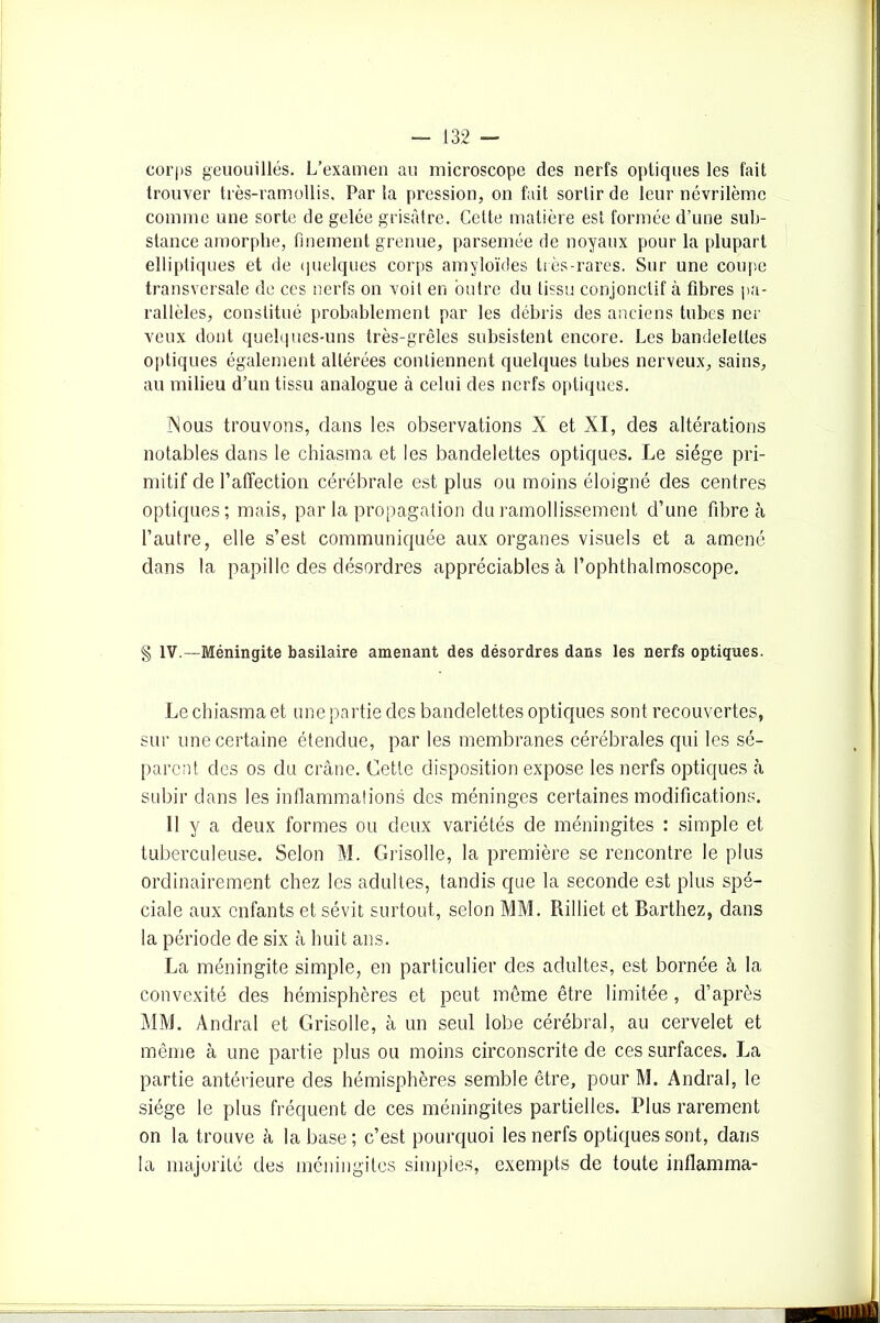 corps geuouillés. L’examen au microscope des nerfs optiques les fait trouver très-ramollis. Parla pression, on fait sortir de leur névrilèmc comme une sorte de gelée grisâtre. Cette matière est formée d’une sub- stance amorphe, finement grenue, parsemée de noyaux pour la plupart elliptiques et de quelques corps amyloïdes très-rares. Sur une coupe transversale de ces nerfs on voit en outre du tissu conjonctif à fibres pa- rallèles, constitué probablement par les débris des anciens tubes ncr veux dont quelques-uns très-grêles subsistent encore. Les bandelettes optiques également altérées contiennent quelques tubes nerveux, sains, au milieu d’un tissu analogue à celui des nerfs optiques. INous trouvons, dans les observations X et XI, des altérations notables dans le chiasma et les bandelettes optiques. Le siège pri- mitif de l’affection cérébrale est plus ou moins éloigné des centres optiques; mais, par la propagation du ramollissement d’une fibre à l’autre, elle s’est communiquée aux organes visuels et a amené dans la papille des désordres appréciables à l’ophthalmoscope. § IV.—Méningite basilaire amenant des désordres dans les nerfs optiques. Le chiasma et une partie des bandelettes optiques sont recouvertes, sur une certaine étendue, par les membranes cérébrales qui les sé- parent des os du crâne. Cette disposition expose les nerfs optiques à subir dans les inflammations des méninges certaines modifications. 11 y a deux formes ou deux variétés de méningites : simple et tuberculeuse. Selon M. Grisolle, la première se rencontre le plus ordinairement chez les adultes, tandis que la seconde est plus spé- ciale aux enfants et sévit surtout, selon MM. Rilliet et Barthez, dans la période de six à huit ans. La méningite simple, en particulier des adultes, est bornée à la convexité des hémisphères et peut même être limitée, d’après MM. Andral et Grisolle, à un seul lobe cérébral, au cervelet et même à une partie plus ou moins circonscrite de ces surfaces. La partie antérieure des hémisphères semble être, pour M. Andral, le siège le plus fréquent de ces méningites partielles. Plus rarement on la trouve à la base; c’est pourquoi les nerfs optiques sont, dans la majorité des méningites simples, exempts de toute inflamma-