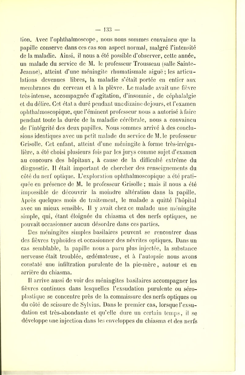 — 13: fion. Avec l’ophthalmoscope, nous nous sommes convaincu ffue la papille conserve dans ces cas son aspect normal, malgré l’intensité de la maladie. Ainsi, il nous a été possible d’observer, cette année, un malade du service de M. le professeur Trousseau (salle Sainte- Jeanne), atteint d’une méningite rhumatismale aiguë; les articu- lations devenues libres, la maladie s’était portée en entier aux membranes du cerveau et à la plèvre. Le malade avait une fièvre très-intense, accompagnée d’agitation, d’insomnie, de céphalalgie et du délire. Cet état a duré pendant une dizaine dejours, et l’examen ophthalmoscopique, que l’éminent professeur nous a autorisé à faire pendant toute la durée de la maladie cérébrale, nous a convaincu de l’intégrité des deux papilles. Nous sommes arrivé à des conclu- sions identiques avec un petit malade du service de M. le professeur Grisolle. Get enfant, atteint d’une méningite à forme très-irrégu- lière, a été choisi plusieurs fois par les jurys connue sujet d’examen au concours des hôpitaux, à cause de la difficulté extrême du diagnostic. Il était important de chercher des renseignements du côté du nerf optique. L’exploration ophthalmoscopique a été prati- quée en présence de M. le professeur Grisolle ; mais il nous a été impossible de découvrir la moindre altération dans la papille. Après quelques mois de traitement, le malade a quitté l’hôpital avec un mieux sensible. 11 y avait chez ce malade une méningite simple, qui, étant éloignée du chiasma et des nerfs optiques, ne pouvait occasionner aucun désordre dans ces parties. Des méningites simples basilaires peuvent se rencontrer dans des fièvres typhoïdes et occasionner des névrites optiques. Dans un cas semblable, la papille nous a paru plus injectée, la substance nerveuse était troublée, œdémateuse, et à l’autopsie nous avons constaté une infiltration purulente de la pie-mère, autour et en arrière du chiasma. Il arrive aussi de voir des méningites basilaires accompagner les fièvres continues dans lesquelles l’exsudation purulente ou séro- plastique se concentre près de la commissure des nerfs optiques ou du côté de scissure de Sy 1 vins. Dans le premier cas, lorsque l’exsu- dation est très-abondante et qu’elle dure un certain temps, il se développe une injection dans les enveloppes du chiasma et des nerfs