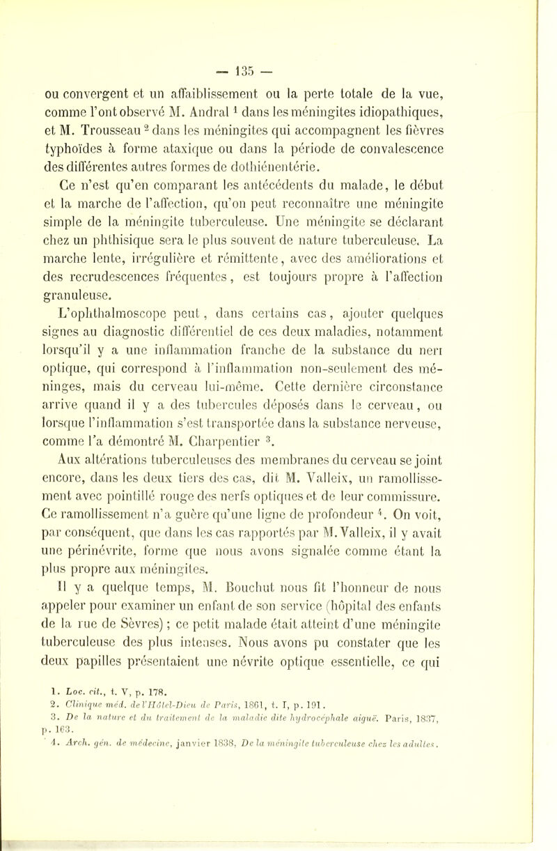 ou convergent et un affaiblissement ou la perte totale de la vue, comme l’ont observé M. Andral1 dans les méningites idiopathiques, et M. Trousseau2 dans les méningites qui accompagnent les fièvres typhoïdes à forme ataxique ou dans la période de convalescence des différentes autres formes de dothiénentérie. Ce n’est qu’en comparant les antécédents du malade, le début et la marche de l’affection, qu’on peut reconnaître une méningite simple de la méningite tuberculeuse. Une méningite se déclarant chez un phthisique sera le plus souvent de nature tuberculeuse. La marche lente, irrégulière et rémittente, avec des améliorations et des recrudescences fréquentes, est toujours propre à l’affection granuleuse. L’ophthalmoscope peut, dans certains cas, ajouter quelques signes au diagnostic différentiel de ces deux maladies, notamment lorsqu’il y a une inflammation franche de la substance du neri optique, qui correspond à l’inflammation non-seulement des mé- ninges, mais du cerveau lui-même. Cette dernière circonstance arrive quand il y a des tubercules déposés dans le cerveau, ou lorsque l’inflammation s’est transportée dans la substance nerveuse, comme l’a démontré M. Charpentier 3. Aux altérations tuberculeuses des membranes du cerveau se joint encore, dans les deux tiers des cas, dit M, Yalleix, un ramollisse- ment avec pointillé rouge des nerfs optiques et de leur commissure. Ce ramollissement n’a guère qu’une ligne de profondeur 4. On voit, par conséquent, que dans les cas rapportés par M. Yalleix, il y avait une périnévrite, forme que nous avons signalée comme étant la plus propre aux méningites. U y a quelque temps, M. Bouchut nous fit l’honneur de nous appeler pour examiner un enfant de son service (hôpital des enfants de la rue de Sèvres) ; ce petit malade était atteint d’une méningite tuberculeuse des plus intenses. Nous avons pu constater que les deux papilles présentaient une névrite optique essentielle, ce qui 1. Loc. cit., t. V, p. 178. 2. Clinique méd. del’Hôtel-Dieu de Paris, 1861, t. I, p. 191. 3. De la nature et du traitement de la maladie dite hydrocéphale aiguë. Paris, 1837, p. 163. 4. Arch. yen. de médecine, janvier 1838, Delà méningite tuberculeuse chez les adultes.