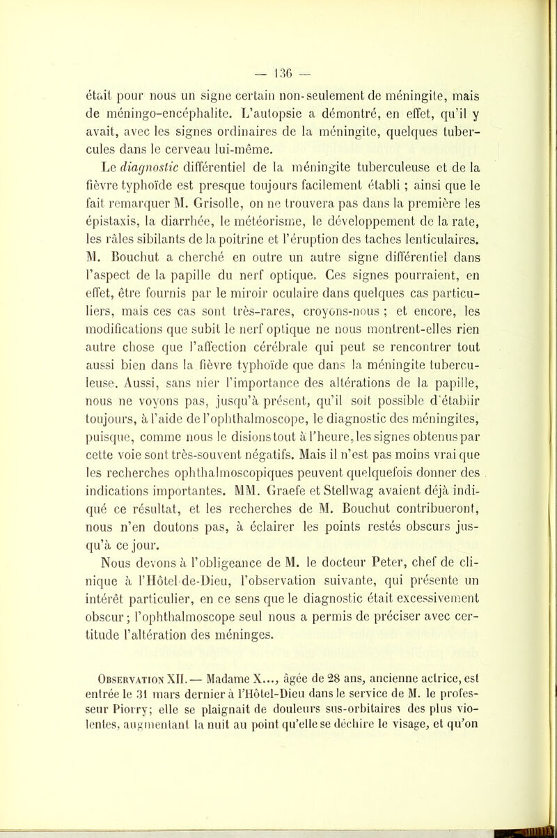 était pour nous un signe certain non-seulement de méningite, mais de méningo-encéphalite. L’autopsie a démontré, en effet, qu’il y avait, avec les signes ordinaires de la méningite, quelques tuber- cules dans le cerveau lui-même. Le diagnostic différentiel de la méningite tuberculeuse et de la fièvre typhoïde est presque toujours facilement établi ; ainsi que le fait remarquer M. Grisolle, on ne trouvera pas dans la première les épistaxis, la diarrhée, le météorisme, le développement de la rate, les râles sibilants de la poitrine et l’éruption des taches lenticulaires. M. Bouchut a cherché en outre un autre signe différentiel dans l’aspect de la papille du nerf optique. Ces signes pourraient, en effet, être fournis par le miroir oculaire dans quelques cas particu- liers, mais ces cas sont très-rares, croyons-nous ; et encore, les modifications que subit le nerf optique ne nous montrent-elles rien autre chose que l’affection cérébrale qui peut se rencontrer tout aussi bien dans la fièvre typhoïde que dans la méningite tubercu- leuse. Aussi, sans nier l’importance des altérations de la papille, nous ne voyons pas, jusqu’à présent, qu’il soit possible d'étabiir toujours, à l’aide de l’ophthalmoscope, le diagnostic des méningites, puisque, comme nous le disionstout à l’heure, les signes obtenus par cette voie sont très-souvent négatifs. Mais il n’est pas moins vrai que les recherches ophthalmoscopiques peuvent quelquefois donner des indications importantes. MM. Graefe et Stellwag avaient déjà indi- qué ce résultat, et les recherches de M. Bouchut contribueront, nous n’en doutons pas, à éclairer les points restés obscurs jus- qu’à ce jour. Nous devons à l’obligeance de M. le docteur Peter, chef de cli- nique à l’Hôtel-de-IJieu, l’observation suivante, qui présente un intérêt particulier, en ce sens que le diagnostic était excessivement obscur; l’ophthalmoscope seul nous a permis de préciser avec cer- titude l’altération des méninges. Observation XII.— Madame X..., âgée de 28 ans, ancienne actrice, est entrée le 31 mars dernier à l’Hôtel-Dieu dans le service de M. le profes- seur Piorry; elle se plaignait de douleurs sus-orbitaires des plus vio- lentes, augmentant la nuit au point qu’elle se déchire le visage, et qu’on