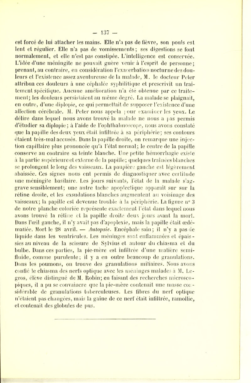 ost forcé de lui attacher les mains. Elle n’a pas de fièvre, son pouls est lent et régulier. Elle n’a pas de vomissements; ses digestions se font normalement, et elle n’est pas constipée. L’intelligence est conservée. L’idée d’une méningite ne pouvait guère venir à l’esprit de personne; prenant, au contraire, en considération l’exacerbation nocturne des dou- leurs et l’existence assez aventureuse de la malade, M. le docteur Peler attribua ces douleurs à une céphalée syphilitique et prescrivit un trai- tement spécifique. Aucune amélioration n’a élé oblenue par ce traite- ment; les douleurs persistaient au même degré. La malade se plaignait, en outre, d’une diplopie, ce qui permettait de supposer l’existence d’une affection cérébrale. M. Peter1 nous appela pour examiner les yeux. Le délire dans lequel nous avons trouvé la malade ne nous a pas permis d’étudier sa diplopie; à l’aide de l’ophtlialmoscope, nous avons constaté que la papille des deux yeux était infiltrée à sa périphérie; ses contours étaient très-mal accusés. Dans la papille droite, on remarque une in jec- tion capillaire plus prononcée qu’à l’état normal; le centre de la papille conserve au contraire sa teinte blanche. Une petite hémorrhagie existe à la partie supérieure et externe de la papille; quelques traînées blanches se prolongent le long des vaisseaux. La paupière gauche est légèrement abaissée. Ces signes nous ont permis de diagnostiquer avec certitude une méningite basilaire. Les jours suivants, l’état de la malade s’ag- grave sensiblement; une autre tache apoplectique apparaît sur sur la l'étine droite, et les exsudations blanches augmentent au voisinage des vaisseaux; la papille est devenue trouble à la périphérie. La figure ne 3 de notre planche coloriée représente exactement l’état dans lequel nous avons trouvé la rétine et la papille droite deux jours avant la mort. Dans l’œil gauche, il n’y avait pas d’apoplexie, mais la papille était œdé- matiée. Mort le 28 avril. — Autopsie. Encéphale sain ; il n’y a pas de liquide dans les ventricules. Les méninges sont enflammées et épais- sies au niveau de la scissure de Sylvius et autour du chiasma et du bulbe. Dans ces parties, la pie-mère est infiltrée d’une matière semi- fluide, comme purulente; il y a en outre beaucoup de granulations. Dans les poumons, on trouve des granulations miliaires. Nous avons confié le chiasma des nerfs optique avec les méninges malades à M, Le- gros, élève distingué de M. Robin; en faisant des recherches microsco- piques, il a pu se convaincre que la pie-mère contenait une masse con- sidérable de granulations tuberculeuses. Les fibres du nerf optique n’étaient pas changées, mais la gaîne de ce nerf était infiltrée, ramollie, et contenait des globules de pus.