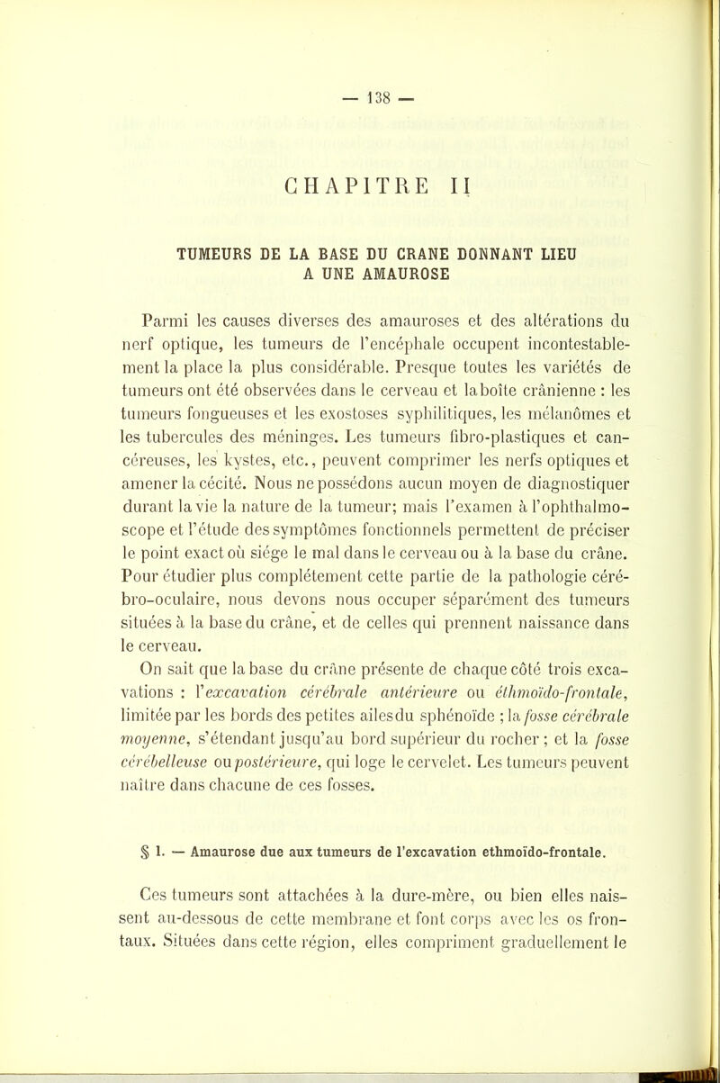 CHAPITRE II TUMEURS DE LA BASE DU CRANE DONNANT LIEU A UNE AMAUROSE Parmi les causes diverses des amauroses et des altérations du nerf optique, les tumeurs de l’encéphale occupent incontestable- ment la place la plus considérable. Presque toutes les variétés de tumeurs ont été observées dans le cerveau et la boîte crânienne : les tumeurs fongueuses et les exostoses syphilitiques, les mélanomes et les tubercules des méninges. Les tumeurs fibro-plastiques et can- céreuses, les kystes, etc., peuvent comprimer les nerfs optiques et amener la cécité. Nous ne possédons aucun moyen de diagnostiquer durant la vie la nature de la tumeur; mais l’examen à l’ophthalmo- scope et l’étude des symptômes fonctionnels permettent de préciser le point exact où siège le mal dans le cerveau ou à la base du crâne. Pour étudier plus complètement cette partie de la pathologie céré- bro-oculaire, nous devons nous occuper séparément des tumeurs situées à la base du crâne, et de celles qui prennent naissance dans le cerveau. On sait que la base du crâne présente de chaque côté trois exca- vations : Y excavation cérébrale antérieure ou éthmoïdo-frontale, limitée par les bords des petites ailesdu sphénoïde ; la fosse cérébrale moyenne, s’étendant jusqu’au bord supérieur du rocher; et la fosse cérébelleuse ou postérieure, qui loge le cervelet. Les tumeurs peuvent naître dans chacune de ces fosses. § 1. — Amaurose due aux tumeurs de l’excavation ethmoïdo-frontale. Ces tumeurs sont attachées à la dure-mère, ou bien elles nais- sent au-dessous de cette membrane et font corps avec les os fron- taux. Situées dans cette région, elles compriment graduellement le
