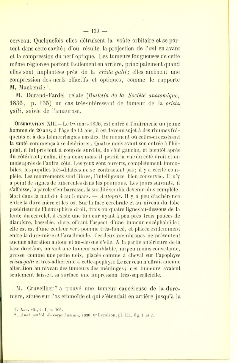 cerveau. Quelquefois elles détruisent la voûte orbitaire et se por- tent dans cette cavité ; d’où résulte la projection de l’œil en avant et la compression du nerf optique. Les tumeurs fongueuses de cette même région se portent facilement en arrière, principalement quand elles sont implantées près de la crista galli; elles amènent une compression des nerfs olfactifs et optiques, comme le rapporte M. Mackenzie ‘. M. Durand-Fardel relate (Bulletin de la Société anatomique, 1836, p. 135) un cas très-intéressant de tumeur de la crista galli, suivie de l’amaurose. Observation XIIL—Le ter mars 1836, est entré à l’infirmerie un jeune homme de 20 ans; à l’àge de 14 ans, il est devenu sujet à des rhumes fre- quents et à des hémorrhagies nasales. Du moment où celles-ci cessèrent la santé commença à te détériorer. Quatre mois avant son entrée à l’hô- pital, il fut pris tout à coup de surdité, du côté gauche, et bientôt après du côté droit; enfin, il y a deux mois, il perdit la vue du côté droit et un mois après de l’autre côté. Les yeux sont ouverts, complètement immo- biles, les pupilles très-dilatées ne se contractent pas; il y a cécité com- plète. Les mouvements sont libres, l’intelligence bien conservée. 11 n’y a point de signes de tubercules dans les poumons. Les jours suivants, il s’affaisse, la parole s’embarrasse, la surdité semble devenir plus complète. Mort dans la nuit du 4 au 5 mars. — Autopsie. 11 y a peu d’adhérence entre la dure-mère et les os. Sur la face cérébrale et au niveau du lobe postérieur de l’hémisphère droit, trois ou quatre lignes au-dessous de la tente du cervelet, il existe une tumeur ayant à peu près trois pouces de diamètre, bosselée, dure, offrant l’aspect d’une tumeur encéphaloïde ; elle est est d’une couleur vert-pomme très-foncé, et placée évidemment entre la dure-mère et l’arachnoïde. Ces deux membranes ne présentent aucune altération autour et au-dessus d’elle. A la partie antérieure de la base ducràne, on voit une tumeur semblable, un peu moins consistante, grosse comme une petite noix, placée comme à cheval sur l’apophyse cristagalli et très-adhérente à cette apophyse. Le cerveau n’offrait aucune altération au niveau des tumeurs des méninges ; ces tumeurs avaient seulement laissé à sa surface une impression très-superficielle. M. Cruveilher1 2 a trouvé une tumeur cancéreuse de la dure- mère, située sur l’os ethmoïdeet qui s’étendait en arrière jusqu’à la 1. Loc. cit., t. I, p. 106. 2. Anat. pathol. du corps humain, 1830, 8P livraison, pl. III, fig. 1 et 2.