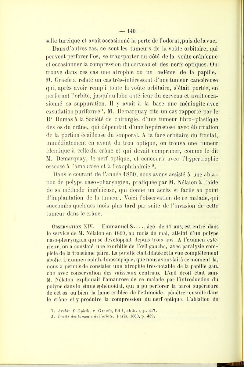 selle turcique et avait occasionné la perte de l’odorat, puis de la vue. Dans d’autres cas, ce sont les tumeurs de la voûte orbitaire, qui peuvent perforer l’os, se transporter du côté de la voûte crânienne et occasionner la compression du cerveau et des nerfs optiques. On trouve dans ces cas une atrophie ou un œdème de la papille. M. Graefe a relaté un cas très-intéressant d’une tumeur cancéreuse qui, après avoir rempli toute la voûte orbitaire, s’était portée, en perforant l’orbite, jusqu’au lobe antérieur du cerveau et avait occa- sionné sa suppuration. Il y avait à la base une méningite avec exsudation puriforme *. M. Demarquay cite un cas rapporté par le Ur Dumas à la Société de chirurgie, d’une tumeur fibro-plastique des os du crâne, qui dépendait d’une hypérostose avec éburnation de la portion écailleuse du temporal. A la face orbitaire du frontal, immédiatement en avant du trou optique, on trouva une tumeur identique à celle du crâne et qui devait comprimer, comme le dit M. Demarquay, le nerf optique, et concourir avec l’hypertrophie osseuse à l’amaurose et à l’exophthalmie 1 2. Dans le courant de l’année 1860, nous avons assisté â une abla- tion de polype naso-pharyngien, pratiquée par M. Nélaton à l’aide de sa méthode ingénieuse, qui donne un accès si facile au point d’implantation de la tumeur. Yoici l’observation de ce malade,qui succomba quelques mois plus tard par suite de l’invasion de cette tumeur dans le crâne. Observation XIV.— Emmanuel S...., âgé de 17 ans, est entré dans le service de M. Nélaton en 1860, au mois de mai, atteint d’un polype naso-pharyngien qui se développait depuis trois ans. A l’examen exlé- rieur, on a constaté une exorbitis de l’œil gauche, avec paralysie com- plète de la troisième paire. La pupille était dilatée et la vue complètement abolie. L’examen ophthalmoscopique, que nousavonsfaità ce moment-là, nous a permis de constater une atrophie très-notable de la papille gau- che avec conservation des vaisseaux centraux. L’œil droit était sain. M. Nélaton expliquait l’amaurose de ce malade par l’introduction du polype dans le sinus sphénoïdal, qui a pu perforer la paroi supérieure de cet os ou bien la lame criblée de l’ethmoïde, pénélrer ensuite dans le crâne et y produire la compression du nerf optique. L’ablation de 1. Archiv f. Ophth. v. Graefe, Bd I, abth. i, p. 417. 2. Traité des tumeurs de l'orbite. Paris, 1860, p. 439.