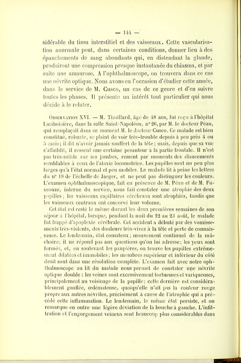 sidérable du tissu interstitiel et des vaisseaux. Cette vascularisa- tion anormale peut, dans certaines conditions, donner lieu à des épanchements de sang abondants qui, en distendant la glande, produiront une compression presque instantanée du chiasma, et par suite une amaurose. A l’ophthalmoscope, on trouvera dans ce cas une névrite optique. Nous avons eu l’occasion d’étudier cette année, dans le service de M. Cusco, un cas de ce genre et d’en suivre toutes les phases. Il présente un intérêt tout particulier qui nous décide à le relater. Observation XVI. — M. Thuillard, âgé de 48 ans, fut reçu à i’hôpitai Lariboisière, dans la salle Saint-Napoléon, n°26, par M. le docteur Péan, qui remplaçait dans ce moment M. le docteur Cusco. Ce malade estbien constitué, robuste, se plaint de voir très-trouble depuis à peu près 4 ou 5 mois; il dit n’avoir jamais souffert de la tête; mais, depuis que sa vue s’affaiblit, il ressent une certaine pesanteur à la partie frontale. Il n’est pas très-solide sur ses jambes, ressent par moments des élancements semblables à ceux de l’ataxie locomotrice. Les pupilles sont un peu plus larges qu’à l’état normal et peu mobiles. Le malade lit à peine les lettres du n° 18 de l’échelle de Jaeger, et ne peut pas distinguer les couleurs. L’examen ophthalmoscopique, fait en présence de M. Péan et de M. Fu- mouze, interne du service, nous fait constater une atrophie des deux papilles; les vaisseaux capillaires cérébraux sont atrophiés, tandis que les vaisseaux centraux ont conservé leur volume. Cet état est resté le même durant les deux premières semaines de son séjour à l’hôpital, lorsque, pendant la nuit du 22 au 23 août, le malade fut frappé d’apoplexie cérébrale. Cet accident a débuté par des vomisse- ments très-violents, des douleurs très-vives à la tête et perte de connais- sance. Le lendemain, état comateux ; mouvement continuel de la mâ- choire; il ne répond pas aux questions qu’on lui adresse; les yeux sont fermés, et, en soulevant les paupières, on trouve les pupilles extrême- ment dilatées et immobiles ; les membres supérieur et inférieur du côté droit sont dans une résolution complète. L’examen fait avec notre oph- thalmoscope au lit du malade nous permet de constater une névrite optique double : les veines sont excessivement tortueuses et variqueuses, principalement au voisinage de la papille; cette dernière est considéra- blement gonflée, œdémateuse, quoiqu’elle n’ait pas la couleur rouge propre aux autres névrites, précisément à cause de l’atrophie qui a pré- cédé cette iuflamination. Le lendemain, le même état persiste, et on remarque en outre une légère déviation de la bouche à gauche. L’infil- tration et l’engorgement veineux sont beaucoup plus considérables dans