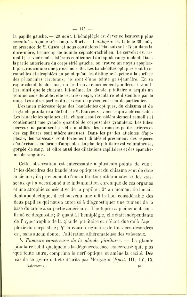 la papille gauche.— 29 août. L’hémiplégie est devenue beaucoup plus accentuée. Agonie très-longue. Mort. — L’autopaie est faite le 30 août, en présence de M. Cusco, et nous constatons l’état suivant : Rien dans la dure-mère, beaucoup de liquide céphalo-rachidien. Le cervelet est ra- molli; les ventricules latéraux contiennent du liquide sanguinolent. Dans la partie antérieure du corps strié gauche, on trouve un noyau apoplec- tique gros comme une grosse noisette. Les bandelettes optiques sont très- ramollies et atrophiées au point qu’on les distingue à peine à la surface des pédoncules cérébraux; ils sont d’une teinte gris-jaunâtre. En se rapprochant du chiasma, on les trouve énormément gonflées et ramol- lies, ainsi que le chiasma lui-même. La glande pituitaire a acquis un volume considérable; elle est très-rouge, vasculaire et distendue par le sang. Les autres parties du cerveau ne présentent rien de particulier. L’examen microscopique des bandelettes optiques, du chiasma et de la glande pituitaire a été fait par M. Ranvieux ; voici ce qui a été constaté : Les bandelettes optiques et le chiasma sont considérablement ramollis et contiennent une grande quantité de corpuscules granuleux. Les tubes nerveux ne paraissent pas être modifiés; les parois des petites artères et des capillaires sont athéromateuses. Dans, les parties atteintes d’apo- plexie, les vaisseaux sont fortement dilatés et présentent des espèces d’anévrismes en forme d’ampoules. La glande pituitaire est volumineuse, gorgée de sang, et offre aussi des dilatations capillaires et des épanche- ments sanguins. Cette observation est intéressante à plusieurs points de vue ; '1° les désordres des bandelettes optiques et du chiasma sont de date ancienne; ils proviennent d’une altération athéromateuse des vais- seaux qui a occasionné une inflammation chronique de ces organes et une atrophie consécutive de la papille ; 2° au moment de l’acci- dent apoplectique, il est survenu une infiltration considérable des deux papilles qui nous a autorisé à diagnostiquer une tumeur de la base du crâne à sa partie antérieure. L’autopsie a pleinement con- firmé ce diagnostic ; ou quant à l’hémiplégie, elle était indépendante de l’hypertrophie de la glande pituitaire et n’était due qu’à l’apo- plexie du corps strié; hc la cause originaire de tous ces désordres est, sans aucun doute, l’altération athéromateuse des vaisseaux. b. Tumeurs cancéreuses de la glande pituitaire. — La glande pituitaire subit quelquefois la dégénérescence cancéreuse qui, plus que toute autre, comprime le nerf optique et amène la cécité. Des cas de ce genre ont été décrits par Morgagni (Epist. III, IV, IX Galezowski. 10