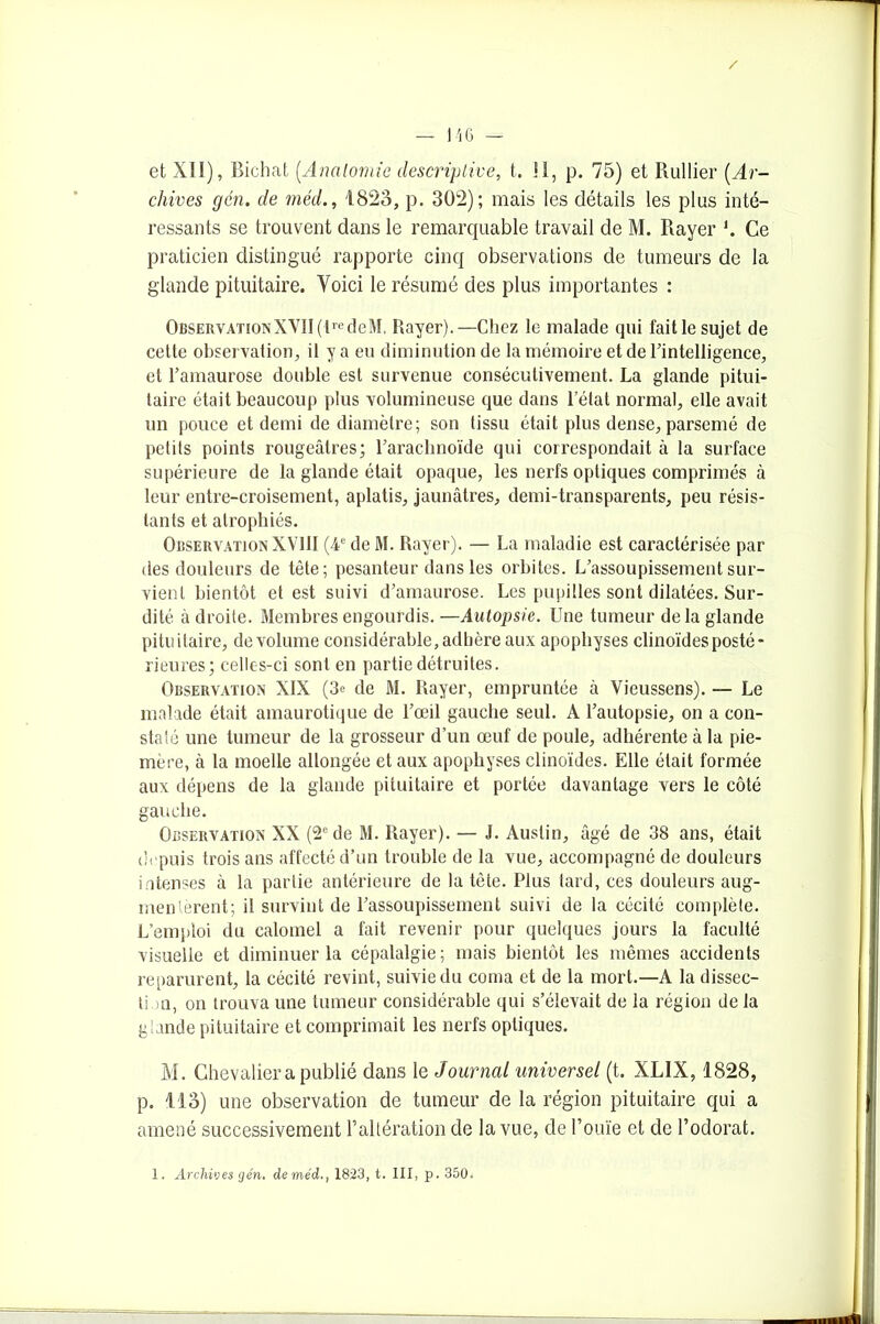 / — 146 — et XII), Bichat (.Anatomie descriptive, t. II, p. 75) et Rullier (Ar- chives gén. de méd., 1823, p. 302); mais les détails les plus inté- ressants se trouvent dans le remarquable travail de M. Rayer *. Ce praticien distingué rapporte cinq observations de tumeurs de la glande pituitaire. Voici le résumé des plus importantes : ObservationXVII(lredeM. Rayer).—Chez le malade qui fait le sujet de cette observation, il y a eu diminution de la mémoire et de l'intelligence, et l’amaurose double est survenue consécutivement. La glande pitui- taire était beaucoup plus volumineuse que dans l’état normal, elle avait un pouce et demi de diamètre; son tissu était plus dense, parsemé de petits points rougeâtres; l’arachnoïde qui correspondait à la surface supérieure de la glande était opaque, les nerfs optiques comprimés à leur entre-croisement, aplatis, jaunâtres, demi-transparents, peu résis- tants et atrophiés. Observation XVIII (4e de M. Rayer). — La maladie est caractérisée par des douleurs de tête; pesanteur dans les orbites. L’assoupissement sur- vient bientôt et est suivi d’amaurose. Les pupilles sont dilatées. Sur- dité à droite. Membres engourdis.—Autopsie. Une tumeur de la glande pituitaire, de volume considérable, adhère aux apophyses clinoïdes posté* rieures; celles-ci sont en partie détruites. Observation XIX (3e de M. Rayer, empruntée à Vieussens). — Le malade était amaurotique de l’œil gauche seul. A l’autopsie, on a con- staté une tumeur de la grosseur d’un œuf de poule, adhérente à la pie- mère, à la moelle allongée et aux apophyses clinoïdes. Elle était formée aux dépens de la glande pituitaire et portée davantage vers le côté gauche. Observation XX (2e de M. Rayer). — J. Austin, âgé de 38 ans, était depuis trois ans affecté d’un trouble de la vue, accompagné de douleurs internes à la partie antérieure de la tète. Plus tard, ces douleurs aug- mentèrent; il survint de l’assoupissement suivi de la cécité complète. L’emploi du calomel a fait revenir pour quelques jours la faculté visuelle et diminuer la cépalalgie; mais bientôt les mêmes accidents reparurent, la cécité revint, suivie du coma et de la mort.—A la dissec- tion, on trouva une tumeur considérable qui s’élevait de la région de la glande pituitaire et comprimait les nerfs optiques. M. Chevalier a publié dans le Journal universel (t. XLIX, 1828, p. 113) une observation de tumeur de la région pituitaire qui a amené successivement b altération de la vue, de l’ouïe et de l’odorat. 1. Archives gén, de méd., 1823, t. III, p. 350.