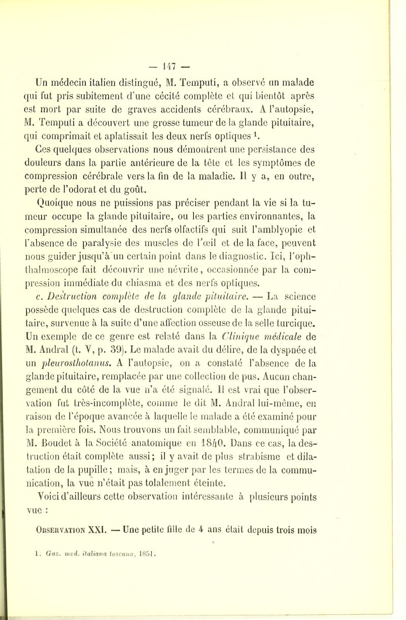 Un médecin italien distingué, M. Temputi, a observé un malade qui fut pris subitement d’une cécité complète et qui bientôt après est mort par suite de graves accidents cérébraux. A l’autopsie, M. Temputi a découvert une grosse tumeur de la glande pituitaire, qui comprimait et aplatissait les deux nerfs optiques U Ces quelques observations nous démontrent une persistance des douleurs dans la partie antérieure de la tête et les symptômes de compression cérébrale vers la fin de la maladie. 11 y a, en outre, perte de l’odorat et du goût. Quoique nous ne puissions pas préciser pendant la vie si la tu- meur occupe la glande pituitaire, ou les parties environnantes, la compression simultanée des nerfs olfactifs qui suit l’amblyopie et fabsence de paralysie des muscles de l’œil et de la face, peuvent nous guider jusqu’à un certain point dans le diagnostic. Ici, l’oph- tlualmoscope fait découvrir une névrite, occasionnée par la com- pression immédiate du chiasma et des nerfs optiques. c. Destruction complète de la glande pituitaire. — La science possède quelques cas de destruction complète de la glande pitui- taire, survenue à la suite d’une affection osseuse de la selle turcique. Un exemple de ce genre est relaté dans la Clinique médicale de M. Andral (t. Y, p. 39). Le malade avait du délire, de la dyspnée et un pleurosthotanus. A l’autopsie, on a constaté l’absence de la glande pituitaire, remplacée par une collection de pus. Aucun chan- gement du côté de la vue n’a été signalé. Il est vrai que l’obser- vation fut très-incomplète, comme le dit M. Andral lui-même, en raison de l’époque avancée à laquelle le malade a été examiné pour la première fois. Nous trouvons un fait semblable, communiqué par M. Jîoudet à la Société anatomique en 15/|0. Dans ce cas, la des- truction était complète aussi; il y avait de plus strabisme et dila- tation de la pupille; mais, à en juger par les termes de la commu- nication, la vue n’était pas tolalement éteinte. Voici d’ailleurs cette observation intéressante à plusieurs points vue : Observation XXI. — Une petite fille de 4 ans était depuis trois mois 1. Gaz. med. italiaria toscana, 1851.