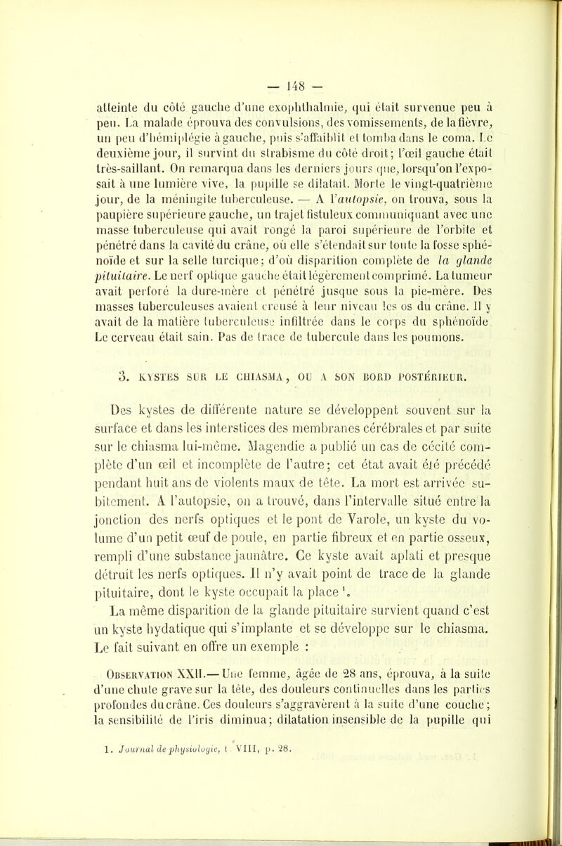 atteinte du côté gauche d’une exophlhalmie, qui était survenue peu à peu. La malade éprouva des convulsions, des vomissements, delafièvre, un peu d’hémiplégie à gauche, puis s’affaiblit et tomba dans le coma. Le deuxième jour, il survint du strabisme du côté droit; l’œil gauche était très-saillant. On remarqua dans les derniers jours que, lorsqu’on l’expo- sait à une lumière vive, la pupille se dilatait. Morte te vingt-quatrième jour, de la méningite tuberculeuse. — A Y autopsie, on trouva, sous la paupière supérieure gauche, un trajet fistuleux communiquant avec une masse tuberculeuse qui avait rongé la paroi supérieure de l’orbite et pénétré dans la cavité du crâne, où elle s’étendait sur toute la fosse sphé- noïde et sur la selle turcique; d’où disparition complète de la glande pituitaire. Le nerf optique gauche était légèrementcomprimé. La tumeur avait perforé la dure-mère et pénétré jusque sous la pie-mère. Des masses tuberculeuses avaient creusé à leur niveau les os du crâne. Il y avait de la matière tuberculeuse infiltrée dans le corps du sphénoïde, Le cerveau était sain. Pas de trace de tubercule dans les poumons. 3. KYSTES SUR LE CHIASMA, OU A SON DORI) POSTÉRIEUR. Des kystes de différente nature se développent souvent sur la surface et dans les interstices des membranes cérébrales et par suite sur le chiasma lui-même. Magendie a publié un cas de cécité com- plète d’un œil et incomplète de l’autre; cet état avait été précédé pendant huit ans de violents maux de tête. La mort est arrivée su- bitement. A l’autopsie, on a trouvé, dans l’intervalle situé entre la jonction des nerfs optiques et le pont de Varole, un kyste du vo- lume d’un petit œuf de poule, en partie fibreux et en partie osseux, rempli d’une substance jaunâtre. Ce kyste avait aplati et presque détruit les nerfs optiques. 11 n’y avait point de trace de la glande pituitaire, dont le kyste occupait la place b La même disparition de la glande pituitaire survient quand c’est un kyste hydatique qui s’implante et se développe sur le chiasma. Le fait suivant en offre un exemple : Observation XXII.— Une femme, âgée de 28 ans, éprouva, à la suite d’une cliule grave sur la tète, des douleurs continuelles dans les parties profondes du crâne. Ces douleurs s’aggravèrent à la suite d’une couche; la sensibilité de l’iris diminua; dilatation insensible de la pupille qui 1. Journal de physiologie, t VIII, p. 28.