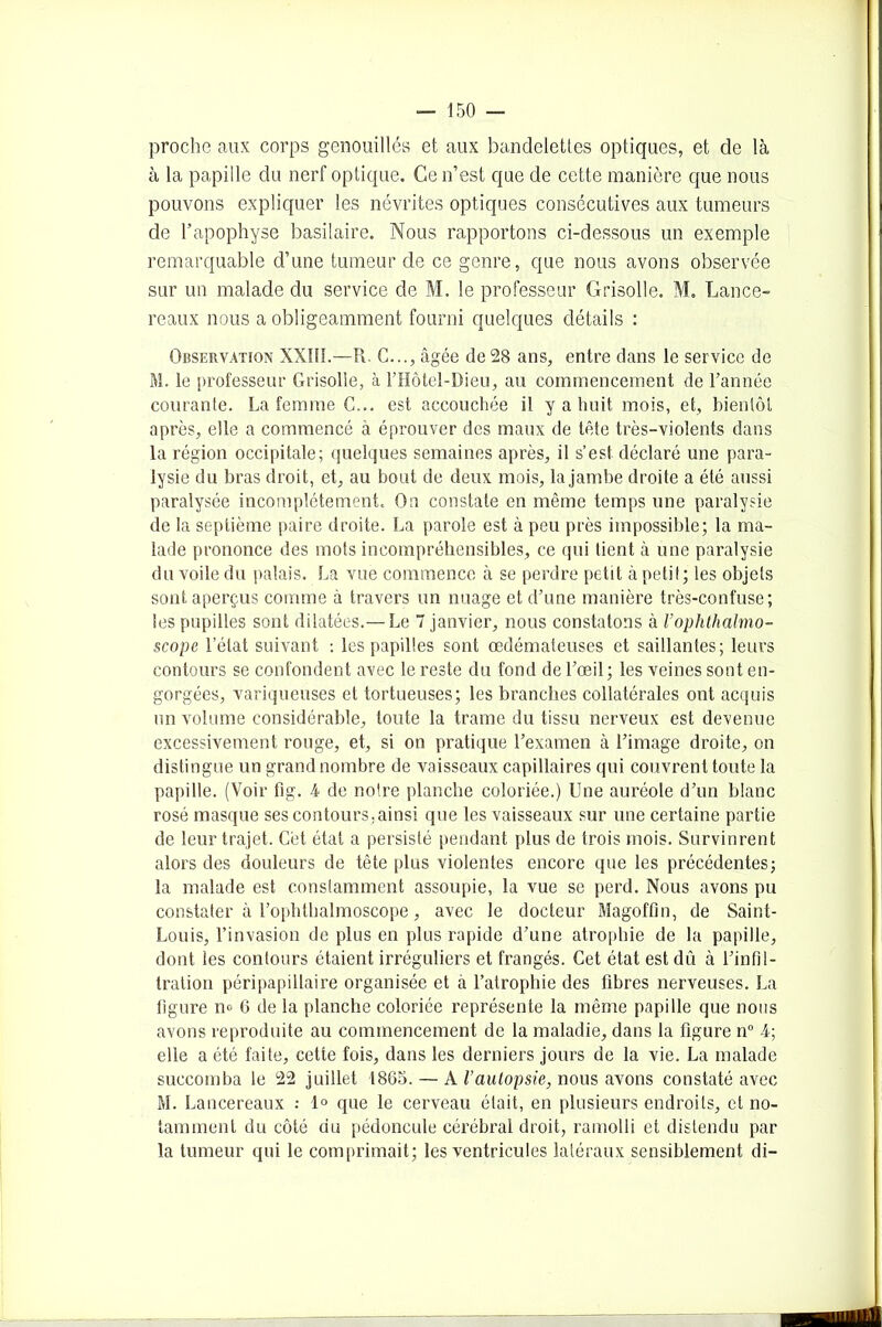 proche aux corps genouillés et aux bandelettes optiques, et de là à la papille du nerf optique. Ce n’est que de cette manière que nous pouvons expliquer les névrites optiques consécutives aux tumeurs de l’apophyse basilaire. Nous rapportons ci-dessous un exemple remarquable d’une tumeur de ce genre, que nous avons observée sur un malade du service de M. le professeur Grisolle. M. Lance- reaux nous a obligeamment fourni quelques détails : Observation XXIII.—R C..., âgée de 28 ans, entre dans le service de M. le professeur Grisolle, à Motel-Dieu, au commencement de l’année courante. La femme C... est accouchée il y a huit mois, et, bientôt après, elle a commencé à éprouver des maux de tête très-violents dans la région occipitale; quelques semaines après, il s’est déclaré une para- lysie du bras droit, et, au bout de deux mois, la jambe droite a été aussi paralysée incomplètement. On constate en même temps une paralysie de la septième paire droite. La parole est à peu près impossible; la ma- lade prononce des mots incompréhensibles, ce qui tient à une paralysie du voile du palais. La vue commence à se perdre petit cà petit; les objets sont aperçus comme à travers un nuage et d’une manière très-confuse; les pupilles sont dilatées.— Le 7 janvier, nous constatons à l’ophthalmo- scope l’état suivant : les papilles sont œdémateuses et saillantes; leurs contours se confondent avec le reste du fond de l’œil; les veines sont en- gorgées, variqueuses et tortueuses; les branches collatérales ont acquis un volume considérable, toute la trame du tissu nerveux est devenue excessivement rouge, et, si on pratique l’examen à l’image droite, on distingue un grand nombre de vaisseaux capillaires qui couvrent toute la papille. (Voir fig. 4 de notre planche coloriée.) Une auréole d’un blanc rosé masque ses contours,ainsi que les vaisseaux sur une certaine partie de leur trajet. Cét état a persisté pendant plus de trois mois. Survinrent alors des douleurs de tête plus violentes encore que les précédentes; la malade est constamment assoupie, la vue se perd. Nous avons pu constater à l’ophthalmoscope, avec le docteur Magoffin, de Saint- Louis, l’invasion de plus en plus rapide d’une atrophie de la papille, dont les contours étaient irréguliers et frangés. Cet état est dû à l’infil- tration péripapillaire organisée et à l’atrophie des fibres nerveuses. La figure n» 6 de la planche coloriée représente la même papille que nous avons reproduite au commencement de la maladie, dans la figure n° 4; elle a été faite, cette fois, dans les derniers jours de la vie. La malade succomba le 22 juillet 1865. — A l’autopsie, nous avons constaté avec M. Lancereaux : 1° que le cerveau était, en plusieurs endroits, et no- tamment du côté du pédoncule cérébral droit, ramolli et distendu par la tumeur qui le comprimait; les ventricules latéraux sensiblement di-