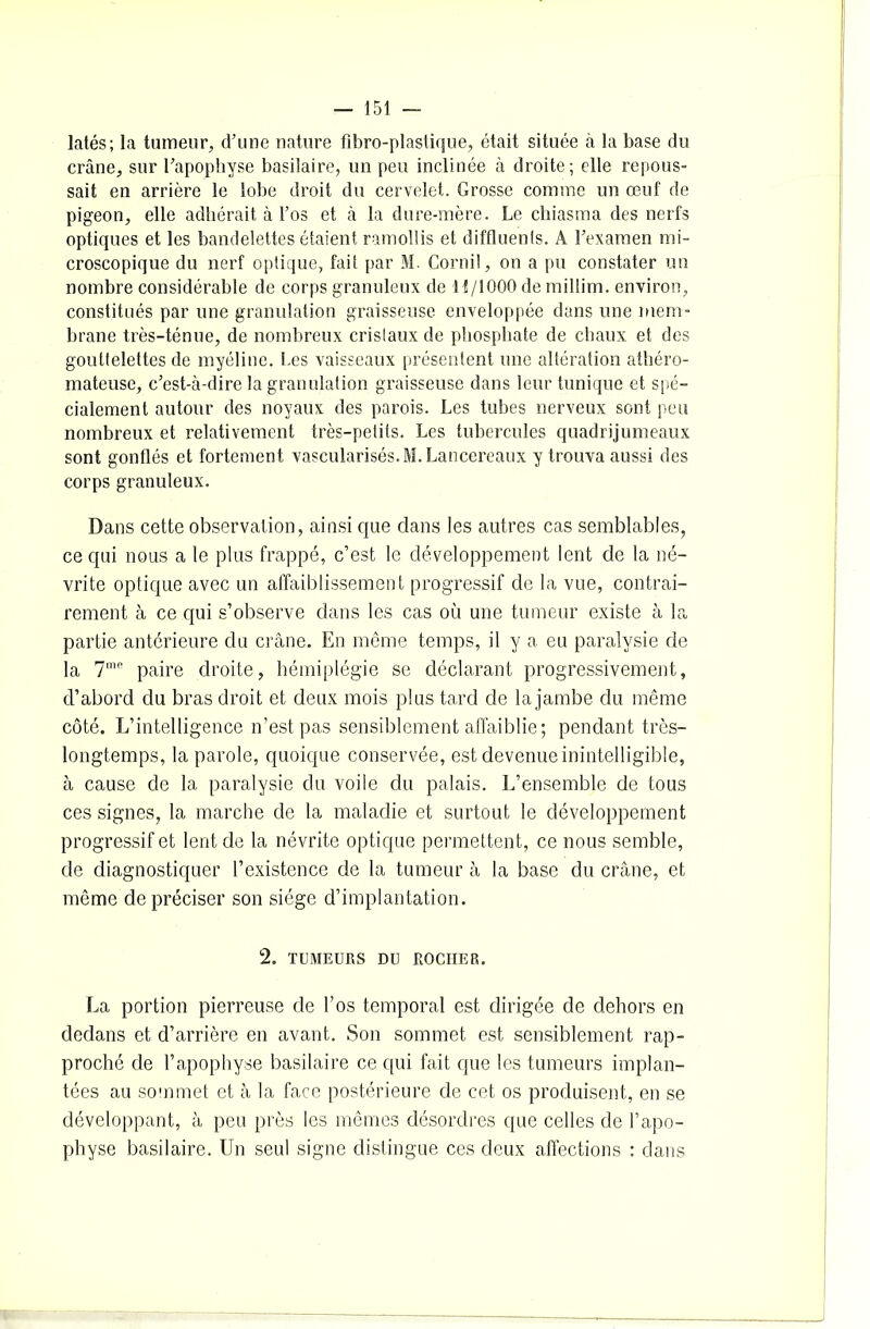 latés; la tumeur, d’une nature fibro-plastique, était située à la base du crâne, sur l’apophyse basilaire, un peu inclinée à droite; elle repous- sait en arrière le lobe droit du cervelet. Grosse comme un œuf de pigeon, elle adhérait à l’os et à la dure-mère. Le chiasma des nerfs optiques et les bandelettes étaient ramollis et diffluenls. A l’examen mi- croscopique du nerf optique, fait par M. Cornil, on a pu constater un nombre considérable de corps granuleux de H/1000 de millim. environ, constitués par une granulation graisseuse enveloppée dans une mem- brane très-ténue, de nombreux cristaux de phosphate de chaux et des gouttelettes de myéline. Les vaisseaux présentent une altération athéro- mateuse, c’est-à-dire la granulation graisseuse dans leur tunique et spé- cialement autour des noyaux des parois. Les tubes nerveux sont peu nombreux et relativement très-petits. Les tubercules quadrijumeaux sont gonflés et fortement vascularisés. M. Lancereaux y trouva aussi des corps granuleux. Dans cette observation, ainsi que dans les autres cas semblables, ce qui nous a le plus frappé, c’est le développement lent de la né- vrite optique avec un affaiblissement progressif de la vue, contrai- rement à ce qui s’observe dans les cas où une tumeur existe à la partie antérieure du crâne. En même temps, il y a eu paralysie de la 7me paire droite, hémiplégie se déclarant progressivement, d’abord du bras droit et deux mois plus tard de la jambe du même côté. L’intelligence n’est pas sensiblement affaiblie ; pendant très- longtemps, la parole, quoique conservée, est devenue inintelligible, à cause de la paralysie du voile du palais. L’ensemble de tous ces signes, la marche de la maladie et surtout le développement progressif et lent de la névrite optique permettent, ce nous semble, de diagnostiquer l’existence de la tumeur à la base du crâne, et même de préciser son siège d’implantation. 2. TUMEURS DU ROCHER. La portion pierreuse de l’os temporal est dirigée de dehors en dedans et d’arrière en avant. Son sommet est sensiblement rap- proché de l’apophyse basilaire ce qui fait que les tumeurs implan- tées au sommet et à la face postérieure de cet os produisent, en se développant, à peu près les mêmes désordres que celles de l’apo- physe basilaire. Un seul signe distingue ces deux affections : dans