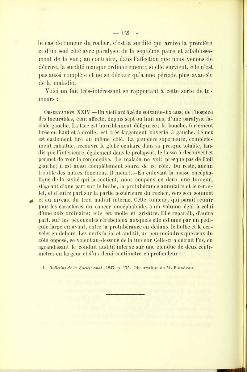 le cas de tumeur du rocher, c’est la surdité qui arrive la première et d’un seul coté avec paralysie de la septième paire et affaiblisse- ment de la vue; au contraire, dans l’affection que nous venons de décrire, la surdité manque ordinairement; si elle survient, elle n’est pas aussi complète et ne se déclare qu’a une période plus avancée de la maladie. Voici un fait très-intéressant se rapportant à cette sorte de tu- meurs : Observation XXIV.—Un vieillard âgé de soixante-dix ans, de l’hospice des Incurables, était affecté, depuis sept ou huit ans, d’une paralysie fa- ciale gauche. La face est horriblement défigurée; la bouche, fortement tirée en haut et à droite, est très-largement ouverte à gauche. Le nez est également tiré du même côté. La paupière supérieure, complète- ment rabattue, recouvre le globe oculaire dans sa presque totalité, tan- dis que l’inférieure, également dans le prolapsus, le laisse à découvert et permet de voir la conjonctive. Le malade ne voit presque pas de l’œil gauche; il est aussi complètement sourd de ce côté. Du reste, aucun trouble des autres fonctions. 11 meurt.—En enlevant la masse encépha- lique de la cavité qui la contient, nous coupons en deux une tumeur, siégeant d’une part sur le bulbe, la protubérance annulaire et le cerve- let, et d’autre part sur la partie postérieure du rocher, vers son sommet + et au niveau du trou auditif interne. Cette tumeur, qui paraît réunir tous les caractères du cancer encéphaloïde, a un volume égal à celui d’une noix ordinaire; elle est molle et grisâtre. Elle reparaît, d’autre part, sur les pédoncules cérébelleux auxquels elle est unie par un pédi- cule large en avant, entre la protubérance en dedans, le bulbe et le cer- velet en dehors. Les nerfs facial et auditif, un peu moindres que ceux du côté opposé, se voient au-dessous de la tumeur.Celle-ci a détruit l’os, en agrandissant le conduit auditif interne sur une étendue de deux centi- mètres eu largeur et d’un demi-centimètre en profondeur *. 1. Bulletins de la Société anat,, 1847. p. 175. Observation de M. Blondeau.