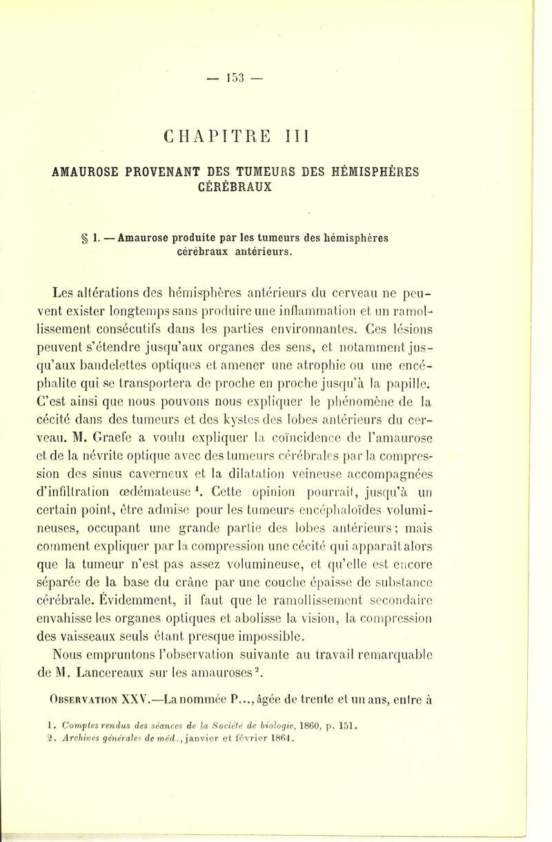 CHAPITRE III AMAUROSE PROVENANT DES TUMEURS DES HÉMISPHÈRES CÉRÉBRAUX § 1. —Amaurose produite par les tumeurs des hémisphères cérébraux antérieurs. Les altérations des hémisphères antérieurs du cerveau ne peu- vent exister longtemps sans produire une inflammation et un ramol- lissement consécutifs dans les parties environnantes. Ces lésions peuvent s’étendre jusqu’aux organes des sens, et notamment jus- qu’aux bandelettes optiques et amener une atrophie ou une encé- phalite qui se transportera de proche en proche jusqu’à la papille. C’est ainsi que nous pouvons nous expliquer le phénomène de la cécité dans des tumeurs et des kystes des lobes antérieurs du cer- veau. M. Graefe a voulu expliquer la coïncidence de l’amaurose et de la névrite optique avec des tumeurs cérébrales par la compres- sion des sinus caverneux et la dilatation veineuse accompagnées d’infiltration œdémateuse *. Cette opinion pourrait, jusqu’à un certain point, être admise pour les tumeurs encéphaloïdes volumi- neuses, occupant une grande partie des lobes antérieurs ; mais comment expliquer par la compression une cécité qui apparaît alors que la tumeur n’est pas assez volumineuse, et qu’elle est encore séparée de la base du crâne par une couche épaisse de substance cérébrale. Évidemment, il faut que le ramollissement secondaire envahisse les organes optiques et abolisse la vision, la compression des vaisseaux seuls étant presque impossible. Nous empruntons l’observation suivante au travail remarquable de M. Lancereaux sur les amauroses2. Observation XXV.—La nommée P..., âgée de trente et un ans, entre à 1. Comptes rendus des séances de la Société de biologie, 1860, p. 151. 2. Archives générales de méd., janvier et février 1864.