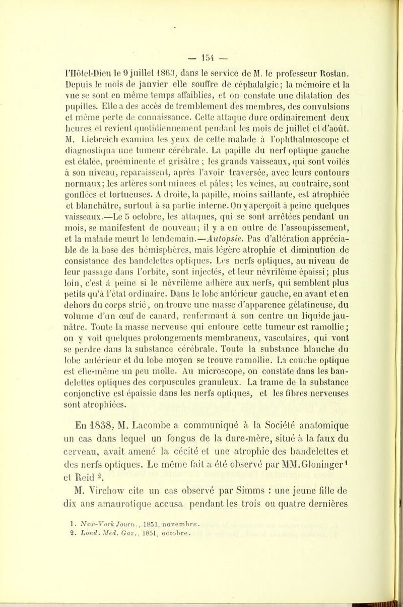 l’Hotel-Dieu le 9 juillet 1863., clans le service de M. le professeur Rostan. Depuis le mois de janvier elle souffre de céphalalgie; la mémoire et la vue se sont en même temps affaiblies, et on constate une dilatation des pupilles. Elle a des accès de tremblement des membres, des convulsions et même perte de connaissance. Cette attaque dure ordinairement deux heures et revient quotidiennement pendant les mois de juillet et d’août. M. Liebreich examina les yeux de cette malade à l’ophthalmoscope et diagnostiqua une tumeur cérébrale. La papille du nerf optique gauche est étalée, proéminente et grisâtre ; les grands vaisseaux, qui sont voilés à son niveau, reparaissent, après l’avoir traversée, avec leurs contours normaux; les artères sont minces et pâles ; les veines, au contraire, sont gonflées et tortueuses. A droite, la papille, moins saillante, est atrophiée et blanchâtre, surtout à sa partie interne. On y aperçoit à peine quelques vaisseaux.—Le 5 octobre, les attaques, qui se sont arrêtées pendant un mois, se manifestent de nouveau; il y a en outre de l’assoupissement, et la malade meurt le lendemain.—Autopsie. Pas d’altération apprécia- ble de la base des hémisphères, mais légère atrophie et diminution de consistance des bandelettes optiques. Les nerfs optiques, au niveau de leur [tassage dans l’orbite, sont injectés, et leur névrilème épaissi; plus loin, c’est à peine si le névrilème adhère aux nerfs, qui semblent plus petits qu’à l’état ordinaire. Dans le lobe antérieur gauche, en avant et en dehors du corps strié, on trouve une masse d’apparence gélatineuse, du volume d’un œuf de canard, renfermant à son centre un liquide jau- nâtre. Toute la masse nerveuse qui entoure cette tumeur est ramollie; on y voit quelques prolongements membraneux, vasculaires, qui vont se perdre dans la substance cérébrale. Toute la substance blanche du lobe antérieur et du lobe moyen se trouve ramollie. La couche optique est elle-même un peu molle. Au microscope, on constate dans les ban- delettes optiques des corpuscules granuleux. La trame de la substance conjonctive est épaissie dans les nerfs optiques, et les fibres nerveuses sont atrophiées. En 1838, M. Lacombe a communiqué à la Société anatomique un cas dans lequel un fongus de la dure-mère, situé à la faux du cerveau, avait amené la cécité et une atrophie des bandelettes et des nerfs optiques. Le même fait a été observé par MM.Gloninger1 et Reid 2. M. Virchow cite un cas observé par Simms : une jeune fille de dix ans amaurotique accusa pendant les trois ou quatre dernières 1. Neiv-York Journ., 1851, novembre. 2. Lond. Med. Gaz., 1851, octobre.
