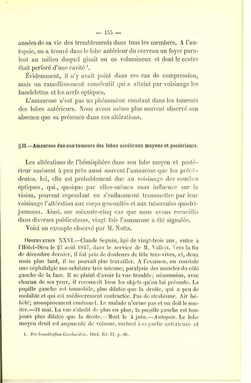 années de sa vie des tremblements dans tous les membres. A l’au- topsie, on a trouvé dans le lobe antérieur du cerveau un foyer puru- lent au milieu duquel gisait un os volumineux et dont le centre était perforé d’une cavité *. Évidemment, il n’y avait point dans ces cas de compression, mais un ramollissement consécutif qui a atteint par voisinage les bandelettes et les nerfs optiques. L’amaurose n’est pas un phénomène constant dans les tumeurs des lobes antérieurs. Nous avons même plus souvent observé son absence que sa présence dans ces altérations. §IL—Amaurose due aux tumeurs des lobes cérébraux moyens et postérieurs, Les altérations de l’hémisphère dans son lobe moyen et posté- rieur amènent à peu près aussi souvent l’amaurose que les précé- dentes. ici, elle est probablement due au voisinage des couches optiques, qui, quoique par elles-mêmes sans influence sur la vision, peuvent cependant en s’enllammant transmettre par ieur voisinage l’altération aux corps genouillés et aux tubercules quadri- jumeaux. Ainsi, sur soixante-cinq cas que nous avons recueillis dans diverses publications, vingt fois l’amaurose a été signalée. Voici un exemple observé par M. Notta. Observation XXVI.—Claude Seguin, âgé de vingt-trois ans, entre à l’Hôtel-Dieu le 27 août 1847, dans le service de M. Valleix. Vers latin de décembre dernier, il liit pris de douleurs de tête très-vives, et, deux mois plus tard, il ne pouvait plus travailler. A l'examen, on constate une céphalalgie sus-orbitaire très-intense; paralysie des muscles du côté gauche de la face. Il se plaint d’avoir la vue trouble; néanmoins, avec chacun de ses yeux, il reconnaît bien les objets qu’on lui présente. La pupille gauche est immobile, plus dilatée que la droite, qui a peu de mobilité et qui est médiocrement contractée. Pas de strabisme. Air hé- bété; assoupissement continuel. Le malade n’urine pas et on doit le son- der.—31 mai. La vue s’abolit de plus en plus; la pupille gauche est tou- jours plus dilatée que la droite.—Mort le 4 juin.—Autopsie. Le lobe moyen droit est augmenté de volume, surtout à sa partie antérieure et I. Die lcrankhaften Geschwülste. 1864, Bd. If, p. 96.