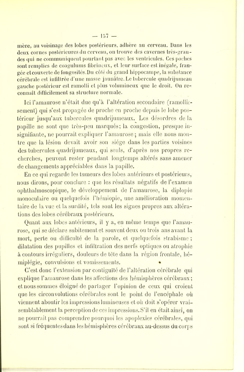 mère, au voisinage des lobes postérieurs, adhère au cerveau. Dans les deux cornes postérieures du cerveau, on trouve des cavernes très-gran- des qui ne communiquent pourtant pas avec les ventricules. Ces poches sont remplies de coagulums fibrineux, et leur surface est inégale, fran- gée etcouverte de fongosités.Du côté du grand hippocampe, la substance cérébrale est infiltrée d’une masse jaunâtre. Le tubercule quadrijumeau gauche postérieur est ramolli et plus volumineux que le droit. On re- connaît difficilement sa structure normale. Ici l’amaurose n’était due qu’à l’altération secondaire (ramollis- sement) qui s’est propagée de proche en proche depuis le lobe pos- térieur jusqu’aux tubercules quadrijumeaux. Les désordres de la papille ne sont que très-peu marqués; la congestion, presque in- signifiante, ne pourrait expliquer l’amaurose; mais elle nous mon- tre que la lésion devait avoir son siège dans les parties voisines des tubercules quadrijumeaux, qui seuls, d’après nos propres re- cherches, peuvent rester pendant longtemps altérés sans amener de changements appréciables dans la papille. En ce qui regarde les tumeurs des lobes antérieurs et postérieurs, nous dirons, pour conclure : que les résultats négatifs de l’examen ophthalmoscopique, le développement de l’amaurose, la diplopie monoculaire ou quelquefois l’hémiopie, une amélioration momen- taire de la vue et la surdité, tels sont les signes propres aux altéra- tions des lobes cérébraux postérieurs. Quant aux lobes antérieurs, il y a, en même temps que l’amau- rose, qui se déclare subitement et souvent deux ou trois ans avant la mort, perte ou difficulté de la parole, et quelquefois strabisme ; dilatation des pupilles et infiltration des nerfs optiques ou atrophie à contours irréguliers, douleurs de tête dans la région frontale, hé- miplégie, convulsions et vomissements. * C’est donc l’extension par contiguïté de l’altération cérébrale qui explique l’amaurose dans les affections des hémisphères cérébraux ; et nous sommes éloigné de partager l’opinion de ceux qui croient que les circonvolutions cérébrales sont le point de l’encéphale où viennent aboutir les impressions lumineuses et où doit s’opérer vrai- semblablement la perception de ces impressions. S’il en était ainsi, on ne pourrait pas comprendre pourquoi les apoplexies cérébrales, qui sont si fréquentesdans les hémisphères cérébraux au-dessus du corps