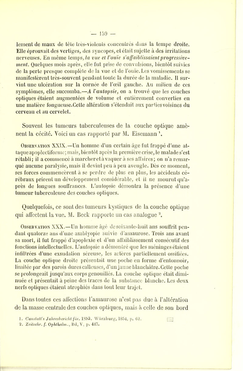 lement de maux de tète très-violents concentrés dans la tempe droite. Elle éprouvait des vertiges, des syncopes, et était sujette à des irritations nerveuses. En même temps, la vue et l’ouïe s’affaiblissaient progressive- ment. Quelques mois après, elle fut prise de convulsions, bientôt suivies de la perte presque complète de la vue et de l’ouïe. Les vomissements se manifestèrent très-souvent pendant toute la durée de la maladie. Il sur- vint une ulcération sur la cornée de l’œil gauche. Au milieu de ces symptômes, elle succomba.—A l'autopsie, on a trouvé que les couches optiques étaient augmentées de volume et entièrement converties en une matière fongueuse.Celle altération s’étendait aux parties voisines du cerveau et au cervelet. Souvent les tumeurs tuberculeuses de la couche optique amè- nent la cécité. Yoici un cas rapporté par M. Eisemann '. Observation XXIX.—Un homme d’un certain âge fut frappé d’une at- taque apoplectiformc; mais, bientôt après la première crise, le malade s’est rétabli; il a commencé à marcher et àvaquer à ses affaires; on n’a remar- qué aucune paralysie, mais il devint peu à peu aveugle. Dès ce moment, ses forces commencèrent à se perdre de plus en plus, les accidents cé- rébraux prirent un développement considérable, et il ne mourut qu’a- près de longues souffrances. L’autopsie démontra la présence d’une tumeur tuberculeuse des couches optiques. Quelquefois, ce sont des tumeurs kystiques de la couche optique qui affectent la vue. M. Beck rapporte un cas analogue 2. Observation XXX.—Un homme âgé de soixante-huit ans souffrit pen- dant quatorze ans d’une amblyopie suivie d’amaurose. Trois ans avant sa mort, il fut frappé d’apoplexie et d’un affaiblissement consécutif des fonctions intellectuelles. L’autopsie a démontré que les méninges étaient infiltrées d’une exsudation séreuse, les artères partiellement ossifiées. La couche optique droite présentait une poche en forme d’entonnoir, limitée par des parois dures calleuses, d’un jaune blanchâtre. Cette poche se prolongeait jusqu’aux corps genouillés. La couche optique était dimi- nuée et présentait à peine des traces de la substance blanche. Les deux nerfs optiques étaient atrophiés dans tout leur trajet. Dans toutes ces affections l’amaurose n’est pas due à l’altération de la masse centrale des couches optiques, mais à celle de son bord 1. Canstalt’s Jahresbericht fiir. 1853. Würzburg, 1854, p. 62. 2. Zeitschr. f. Ophthalm., Bd, V, p. 417.
