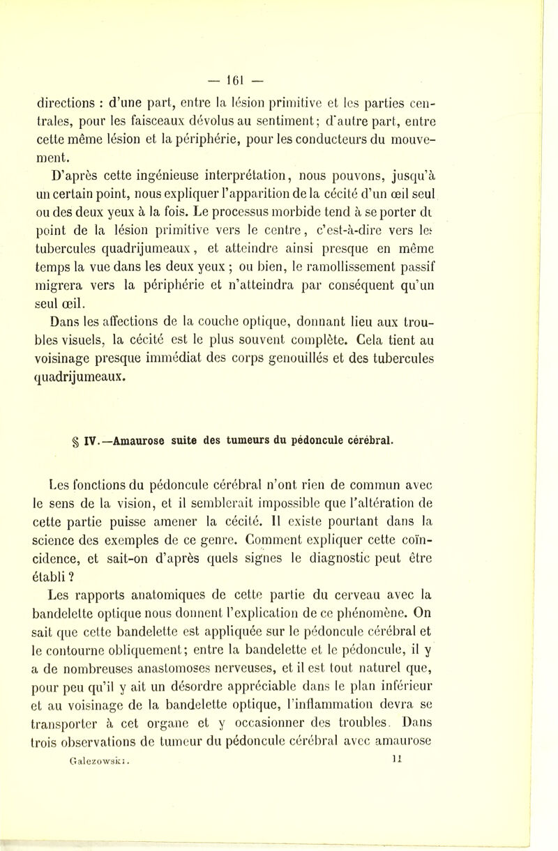 directions : d’une part, entre la lésion primitive et les parties cen- trales, pour les faisceaux dévolus au sentiment; d'autre part, entre cette même lésion et la périphérie, pour les conducteurs du mouve- ment. D’après cette ingénieuse interprétation, nous pouvons, jusqu’à un certain point, nous expliquer l’apparition de la cécité d’un œil seul ou des deux yeux à la fois. Le processus morbide tend à se porter di point de la lésion primitive vers le centre, c’est-à-dire vers leï tubercules quadrijumeaux, et atteindre ainsi presque en même temps la vue dans les deux yeux ; ou bien, le ramollissement passif migrera vers la périphérie et n’atteindra par conséquent qu’un seul œil. Dans les affections de la couche optique, donnant lieu aux trou- bles visuels, la cécité est le plus souvent complète. Cela tient au voisinage presque immédiat des corps genouillés et des tubercules quadrijumeaux. § IV.—Amaurose suite des tumeurs du pédoncule cérébral. Les fonctions du pédoncule cérébral n’ont rien de commun avec le sens de la vision, et il semblerait impossible que l’altération de cette partie puisse amener la cécité. II existe pourtant dans la science des exemples de ce genre. Comment expliquer cette coïn- cidence, et sait-on d’après quels signes le diagnostic peut être établi ? Les rapports anatomiques de cette partie du cerveau avec la bandelette optique nous donnent l’explication de ce phénomène. On sait que cette bandelette est appliquée sur le pédoncule cérébral et le contourne obliquement; entre la bandelette et le pédoncule, il y a de nombreuses anastomoses nerveuses, et il est tout naturel que, pour peu qu’il y ait un désordre appréciable dans le plan inférieur et au voisinage de la bandelette optique, l’inflammation devra se transporter à cet organe et y occasionner des troubles. Dans trois observations de tumeur du pédoncule cérébral avec amaurose Galezowski. U