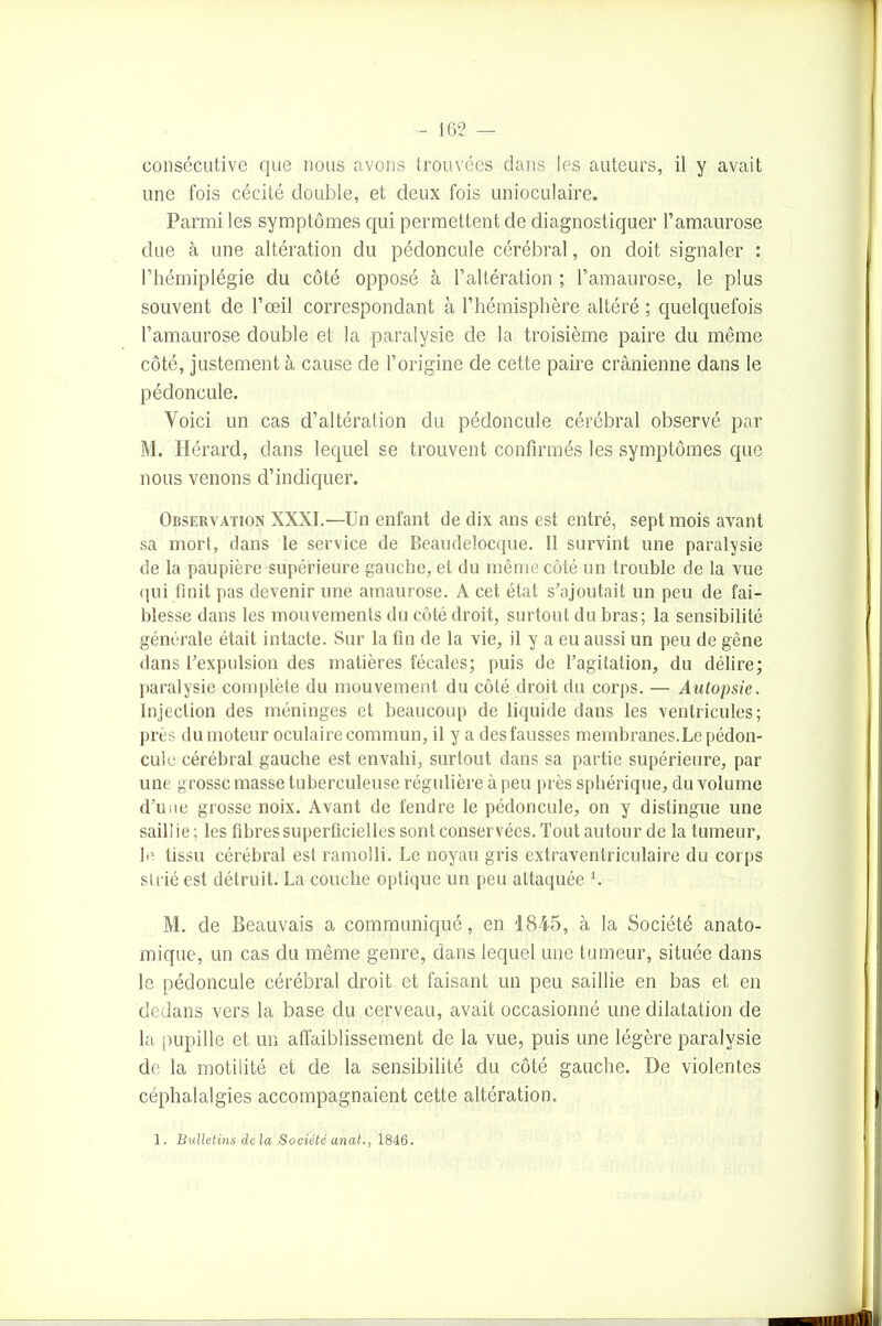 une fois cécité double, et deux fois unioculaire. Parmi les symptômes qui permettent de diagnostiquer l’amaurose due à une altération du pédoncule cérébral, on doit signaler : l’hémiplégie du côté opposé à l’altération ; l’amaurose, le plus souvent de l’œil correspondant à l’hémisphère altéré ; quelquefois l’amaurose double et la paralysie de la troisième paire du même côté, justement à cause de l’origine de cette paire crânienne dans le pédoncule. Voici un cas d’altération du pédoncule cérébral observé par M. Iïérard, dans lequel se trouvent confirmés les symptômes que nous venons d’indiquer. Observation XXXI.—Un enfant de dix ans est entré, sept mois avant sa mort, dans le service de Beaudelocque. 11 survint une paralysie de la paupière supérieure gauche, et du même côté un trouble de la vue qui finit pas devenir une amaurose. A cet état s’ajoutait un peu de fai- blesse dans les mouvements du côté droit, surtout du bras; la sensibilité générale était intacte. Sur la fin de la vie, il y a eu aussi un peu de gêne dans l’expulsion des matières fécales; puis de l’agitation, du délire; paralysie complète du mouvement du côté droit du corps. — Autopsie. Injection des méninges et beaucoup de liquide dans les ventricules; près du moteur oculaire commun, il y a des fausses membranes. Le pédon- cule cérébral gauche est envahi, surtout dans sa partie supérieure, par une grosse masse tuberculeuse régulière à peu près sphérique, du volume d’une grosse noix. Avant de fendre le pédoncule, on y distingue une saillie; les fibres superficielles sont conservées. Tout autour de la tumeur, le tissu cérébral est ramolli. Le noyau gris extraventriculaire du corps strié est détruit. La couche optique un peu attaquée h M. de Beauvais a communiqué, en 1845, à la Société anato- mique, un cas du même genre, dans lequel une tumeur, située dans le pédoncule cérébral droit et faisant un peu saillie en bas et en dedans vers la base du cerveau, avait occasionné une dilatation de la pupille et un affaiblissement de la vue, puis une légère paralysie de la motilité et de la sensibilité du côté gauche. De violentes céphalalgies accompagnaient cette altération. 1. Bulletins delà Société anat., 1846.
