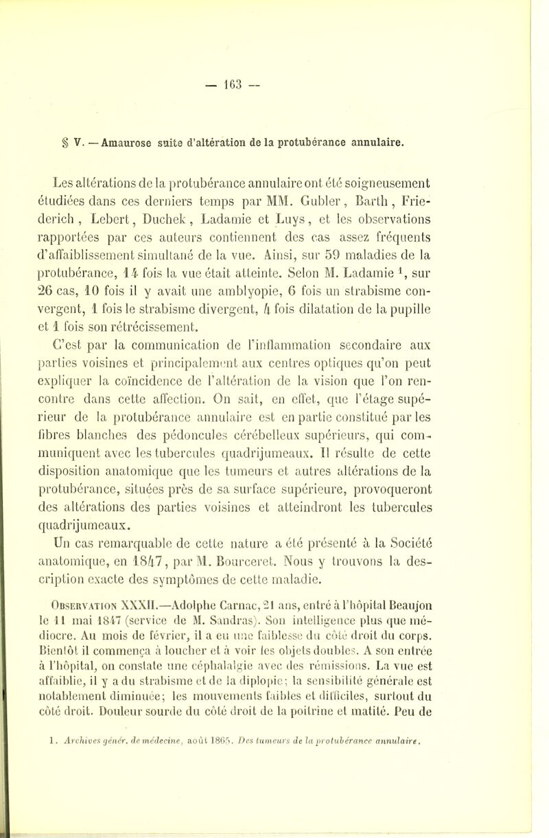 § V. — Amaurose suite d’altération de la protubérance annulaire. Les altérations de la protubérance annulaire ont été soigneusement étudiées dans ces derniers temps par MM. Gubler, Bartli, Frie- derich , Lebert, Duchek, Ladamie et Luys, et les observations rapportées par ces auteurs contiennent des cas assez fréquents d’affaiblissement simultané de la vue. Ainsi, sur 59 maladies de la protubérance, 14 fois la vue était atteinte. Selon M. Ladamie 1, sur 26 cas, 10 fois il y avait une amblyopie, 6 fois un strabisme con- vergent, 1 fois le strabisme divergent, l\ fois dilatation de la pupille et 1 fois son rétrécissement. C’est par la communication de l’inflammation secondaire aux parties voisines et principalement aux centres optiques qu’on peut expliquer la coïncidence de l’altération de la vision que l’on ren- contre dans cette affection. On sait, en effet, que l’étage supé- rieur de la protubérance annulaire est en partie constitué par les fibres blanches des pédoncules cérébelleux supérieurs, qui com- muniquent avec les tubercules quadrijumeaux. Il résulte de cette disposition anatomique que les tumeurs et autres altérations de la protubérance, situées près de sa surface supérieure, provoqueront des altérations des parties voisines et atteindront les tubercules quadrijumeaux. Un cas remarquable de cette nature a été présenté à la Société anatomique, en 1847, par M. Bourceret. Nous y trouvons la des- cription exacte des symptômes de cette maladie. Observation XXXII.—Adolphe Carnac, -1 ans, entré à l’hôpital Beaujon le 11 mai 1847 (service de M. Sandres). Son intelligence plus que mé- diocre. Au mois de février, il a eu une faiblesse du côté droit du corps. Bienlôt il commença à loucher et à voir les objets doubles. A son entrée à l’hôpital, on constate une céphalalgie avec des rémissions. La vue est affaiblie, il y a du strabisme et de la diplopie; la sensibilité générale est notablement diminuée; les mouvements faibles et difficiles, surtout du côté droit. Douleur sourde du côté droit de la poitrine et matité. Peu de 1. Archives cjénér. de médecine, août 1865. Des tumeurs de la protubérance annulaire.