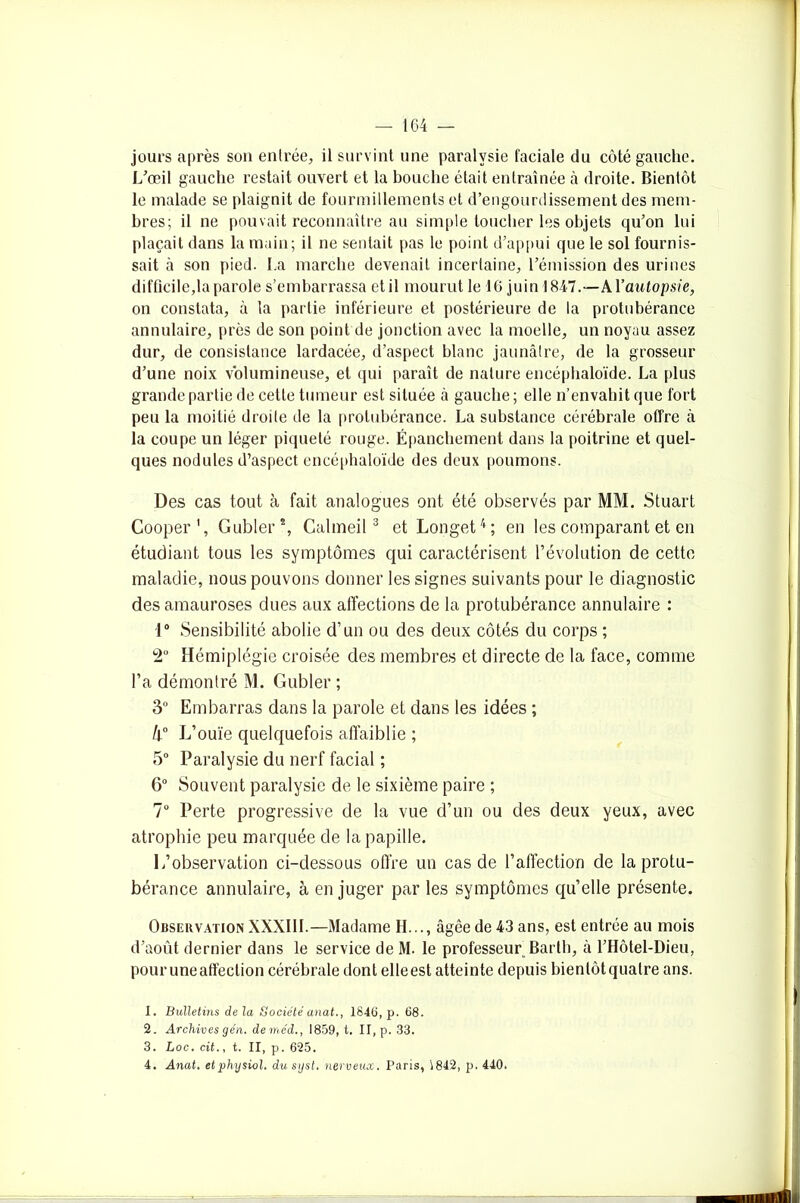 jours après son entrée, il survint une paralysie faciale du côté gauche. L’œil gauche restait ouvert et la bouche était entraînée à droite. Bientôt le malade se plaignit de fourmillements et d’engourdissement des mem- bres; il ne pouvait reconnaître au simple toucher les objets qu’on lui plaçait dans la main; il ne sentait pas le point d’appui que le sol fournis- sait à son pied. La marche devenait incertaine, l’émission des urines difficile,la parole s’embarrassa et il mourut le 16 juin 1847.—k\’autopsie, on constata, à la partie inférieure et postérieure de la protubérance annulaire, près de son point de jonction avec la moelle, un noyau assez dur, de consistance lardacée, d’aspect blanc jaunâtre, de la grosseur d’une noix volumineuse, et qui paraît de nature encéphaloïde. La [tins grande partie de cette tumeur est située à gauche ; elle n’envahit que fort peu la moitié droite de la protubérance. La substance cérébrale offre à la coupe un léger piqueté rouge. Épanchement dans la poitrine et quel- ques nodules d’aspect encéphaloïde des deux poumons. Des cas tout à fait analogues ont été observés par MM. Stuart Cooper1, Gubler2, Calmeil 3 et Longet4; en les comparant et en étudiant tous les symptômes qui caractérisent l’évolution de cette maladie, nous pouvons donner les signes suivants pour le diagnostic des amauroses dues aux affections de la protubérance annulaire : 1° Sensibilité abolie d’un ou des deux côtés du corps ; 2° Hémiplégie croisée des membres et directe de la face, comme l’a démontré M. Gubler ; 3° Embarras dans la parole et dans les idées ; h° L’ouïe quelquefois affaiblie ; 5° Paralysie du nerf facial ; 6° Souvent paralysie de le sixième paire ; 7° Perte progressive de la vue d’un ou des deux yeux, avec atrophie peu marquée de la papille. L’observation ci-dessous offre un cas de l’affection de la protu- bérance annulaire, à en juger par les symptômes qu’elle présente. Observation XXXIII.—Madame H..., âgée de 43 ans, est entrée au mois d’août dernier dans le service de M. le professeur Barth, à l’Hôtel-Dieu, pour une affection cérébrale dont elleest atteinte depuis bientôt quatre ans. 1. Bulletins de la Société anat., 1846, p. 68. 2. Archives gén. deméd., 1859, t. II, p. 33. 3. Loc. cit., t. II, p. 625. 4. Anat. etphysiol. dusyst. nerveux. Paris, 1842, p. 440.