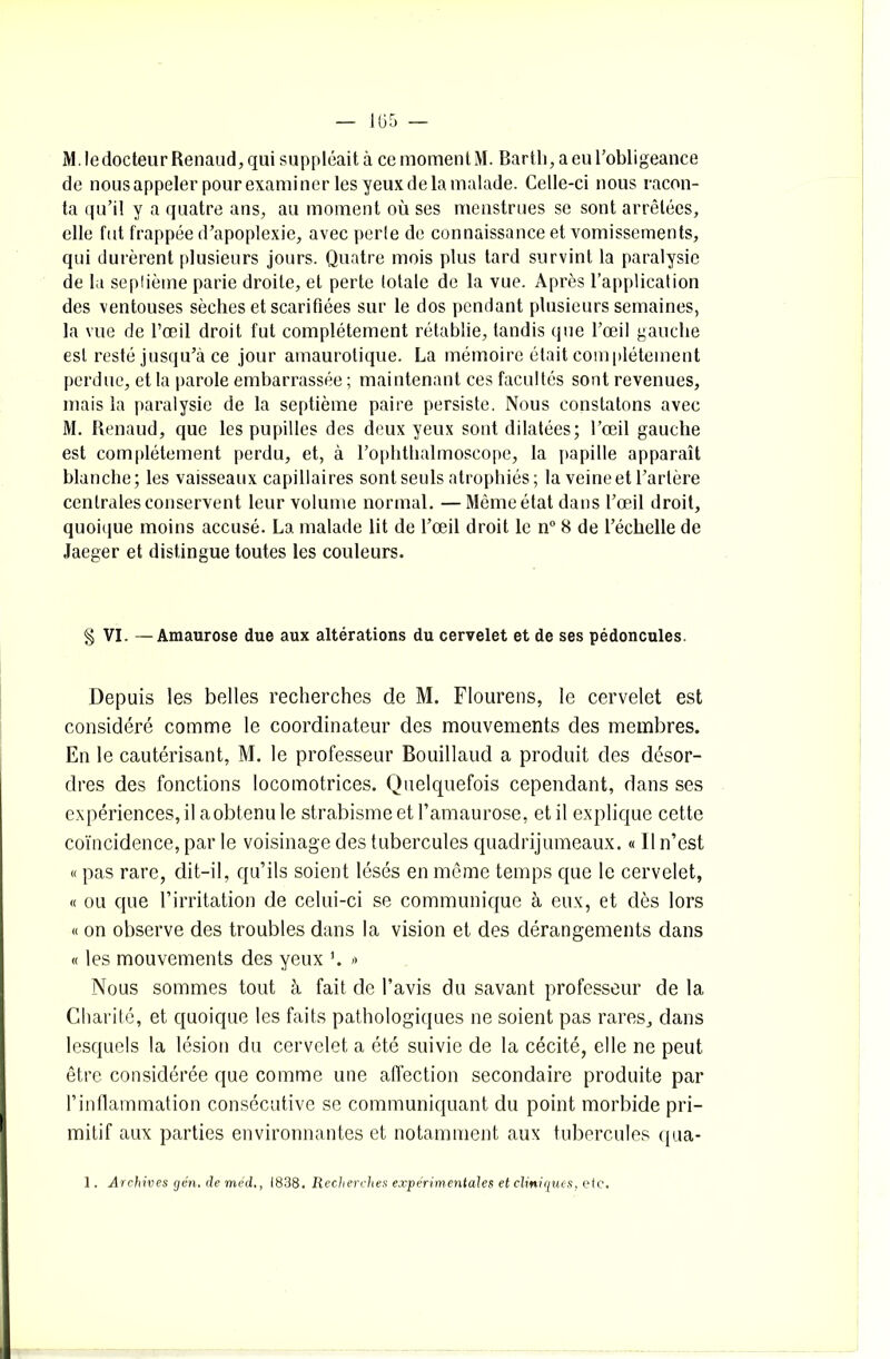 M. le docteur Renaud, qui suppléait à cc moment M. Bartli, a en l’obligeance de nous appeler pour examiner les yeux de la malade. Celle-ci nous racon- ta qu’il y a quatre ans, au moment où ses menstrues se sont arrêtées, elle fut frappée d’apoplexie, avec perle de connaissance et vomissements, qui durèrent plusieurs jours. Quatre mois plus tard survint la paralysie de la seplième parie droite, et perte totale de la vue. Après l’application des ventouses sèches et scarifiées sur le dos pendant plusieurs semaines, la vue de l’oeil droit fut complètement rétablie, tandis que l’œil gauche est resté jusqu’à ce jour amaurotique. La mémoire était complètement perdue, et la parole embarrassée ; maintenant ces facultés sont revenues, mais la paralysie de la septième paire persiste. Nous constatons avec M. Renaud, que les pupilles des deux yeux sont dilatées; l’œil gauche est complètement perdu, et, à l’ophthalmoseope, la papille apparaît blanche; les vaisseaux capillaires sont seuls atrophiés; la veine et l’artère centrales conservent leur volume normal. —Mèmeétatdans l’œil droit, quoique moins accusé. La malade lit de l’œil droit le n° 8 de l’échelle de Jaeger et distingue toutes les couleurs. § VI. —Amaurose due aux altérations du cervelet et de ses pédoncules. Depuis les belles recherches de M. Flourens, le cervelet est considéré comme le coordinateur des mouvements des membres. En le cautérisant, M. le professeur Bouillaud a produit des désor- dres des fonctions locomotrices. Quelquefois cependant, dans ses expériences, il a obtenu le strabisme et l’amaurose, et il explique cette coïncidence, par le voisinage des tubercules quadrijumeaux. « Il n’est « pas rare, dit-il, qu’ils soient lésés en même temps que le cervelet, « ou que l’irritation de celui-ci se communique à eux, et dès lors « on observe des troubles dans la vision et des dérangements dans « les mouvements des yeux ’. » Nous sommes tout à fait de l’avis du savant professeur de la Charité, et quoique les faits pathologiques ne soient pas rares, dans lesquels la lésion du cervelet a été suivie de la cécité, elle ne peut être considérée que comme une affection secondaire produite par l’inflammation consécutive se communiquant du point morbide pri- mitif aux parties environnantes et notamment aux tubercules qua-