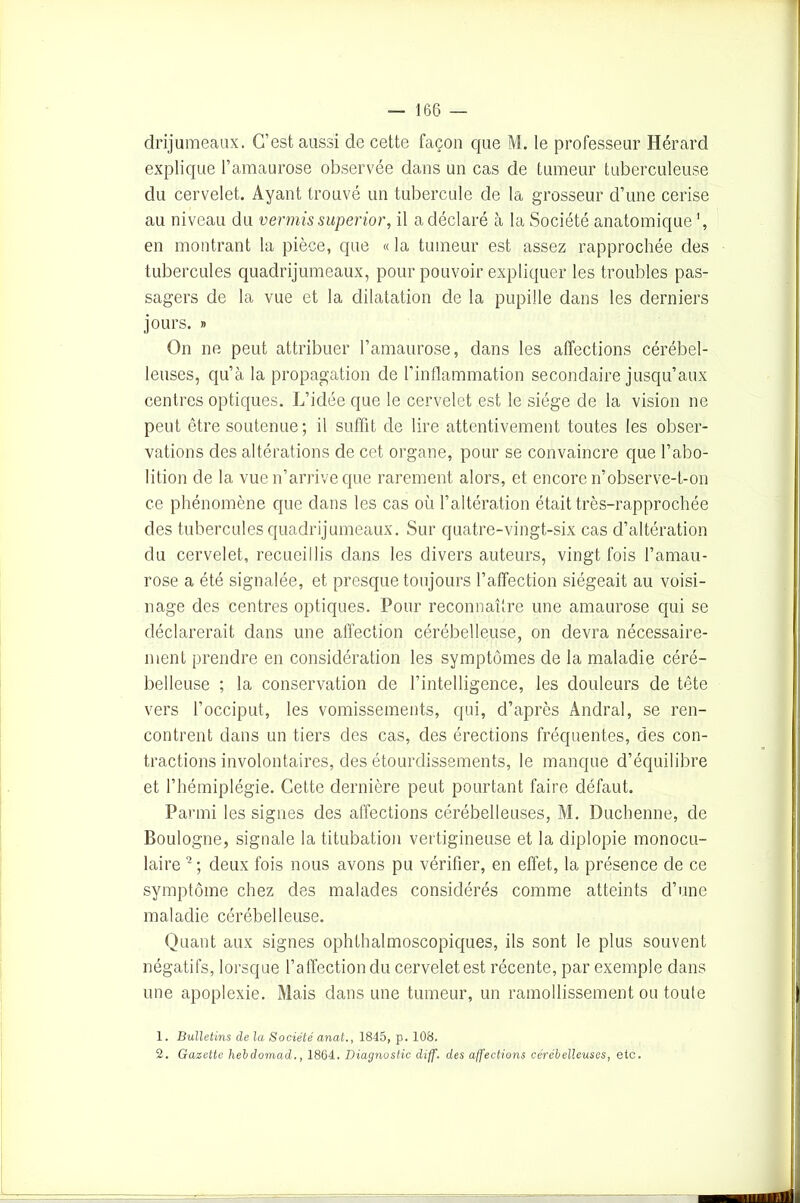 drijumeaux. C’est aussi de cette façon que M. le professeur Hérard explique l’amaurose observée dans un cas de tumeur tuberculeuse du cervelet. Ayant trouvé un tubercule de la grosseur d’une cerise au niveau du vermis superior, il a déclaré à la Société anatomique en montrant la pièce, que « la tumeur est assez rapprochée des tubercules quadrijumeaux, pour pouvoir expliquer les troubles pas- sagers de la vue et la dilatation de la pupille dans les derniers jours. » On ne peut attribuer l’amaurose, dans les affections cérébel- leuses, qu’à la propagation de l’inflammation secondaire jusqu’aux centres optiques. L’idée que le cervelet est le siège de la vision ne peut être soutenue; il suffit de lire attentivement toutes les obser- vations des altérations de cet organe, pour se convaincre que l’abo- lition de la vue n’arrive que rarement alors, et encore n’observe-t-on ce phénomène que dans les cas où l’altération était très-rapprochée des tubercules quadrijumeaux. Sur quatre-vingt-six cas d’altération du cervelet, recueillis dans les divers auteurs, vingt fois l’amau- rose a été signalée, et presque toujours l’affection siégeait au voisi- nage des centres optiques. Pour reconnaître une amaurose qui se déclarerait dans une affection cérébelleuse, on devra nécessaire- ment prendre en considération les symptômes de la maladie céré- belleuse ; la conservation de l’intelligence, les douleurs de tête vers l’occiput, les vomissements, qui, d’après Andral, se ren- contrent dans un tiers des cas, des érections fréquentes, des con- tractions involontaires, des étourdissements, le manque d’équilibre et l’hémiplégie. Cette dernière peut pourtant faire défaut. Parmi les signes des affections cérébelleuses, M. Ducbenne, de Boulogne, signale la titubation vertigineuse et la diplopie monocu- laire 1 2; deux fois nous avons pu vérifier, en effet, la présence de ce symptôme chez des malades considérés comme atteints d’une maladie cérébelleuse. Quant aux signes ophthalmoscopiques, ils sont le plus souvent négatifs, lorsque l’affection du cervelet est récente, par exemple dans une apoplexie. Mais dans une tumeur, un ramollissement ou toute 1. Bulletins de la Société anat., 1845, p. 108. 2. Gazette hebdomad., 1864. Diagnostic diff. des affections cérébelleuses, etc.