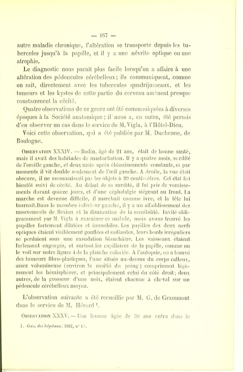 autre maladie chronique, l’altération se transporte depuis les tu- bercules jusqu’à la papille, et il y a une névrite optique ou une atrophie. Le diagnostic nous paraît plus facile lorsqu’on a affaire à une altération des pédoncules cérébelleux; ils communiquent, comme on sait, directement avec les tubercules quadrijumeaux, et les tumeurs et les kystes de cette partie du cerveau amènent presque constamment la cécité. Quatre observations de ce genre ont été communiquées à diverses époques à la Société anatomique; il nous a, en outre, été permis d’en observer un cas dans le service de M.Vigla, à l’Hôtel-Dieu. Voici cette observation, qui a été publiée par M. Duchenne, de Boulogne. Observation XXXIV. — Bodin, âgé de 21 ans, était de bonne santé, mais il avait des habitudes de masturbation. 11 y a quatre mois, surdité de l’oreille gauche, et deux mois après éblouissements constants, et par moments il vit double seulement de l’œil gauche. A droite, la vue était obscure, il ne reconnaissait pas les objets à 20 centimètres. Cet état fut bientôt suivi de cécité. Au début de sa surdité, il fut pris de vomisse- ments durant quinze jours, et d’une céphalalgie siégeant au front. La marche est devenue difficile, il marchait comme ivre, et la tête lui tournait.Dans le membre inférieur gauche, il y a un affaiblissement des mouvements de flexion et la diminution de la sensibilité. Invité obli- geamment par M. Vigla à examiner ce malade, nous avons trouvé les pupilles fortement dilatées et immobiles. Les papilles des deux nerfs optiques étaient visiblement gonflées et saillantes, leurs bords irréguliers se perdaient sous une exsudation blanchâtre. Les vaisseaux étaient fortement engorgés, et surtout les capillaires de la papille, comme on le voit sur notre figure 4 de la planche coloriée. A l’autopsie, on a trouvé des tumeurs fibro-plastiques, l’une située au-dessus du corps calleux, assez volumineuse (environ la moitié du poing) comprimant légè- rement les hémisphères, et principalement celui du côté droit; deux autres, de la grosseur d’une noix, étaient chacune à cheval sur un pédoncule cérébelleux moyen. L’observation suivante a été recueillie par M. G.deGrammont dans le service de M. ïlérard L Observation XXXV. — Une femme âgée de 38 ans entra dans le 1. Gaz. des hôpitaux, 1861, n° 10,