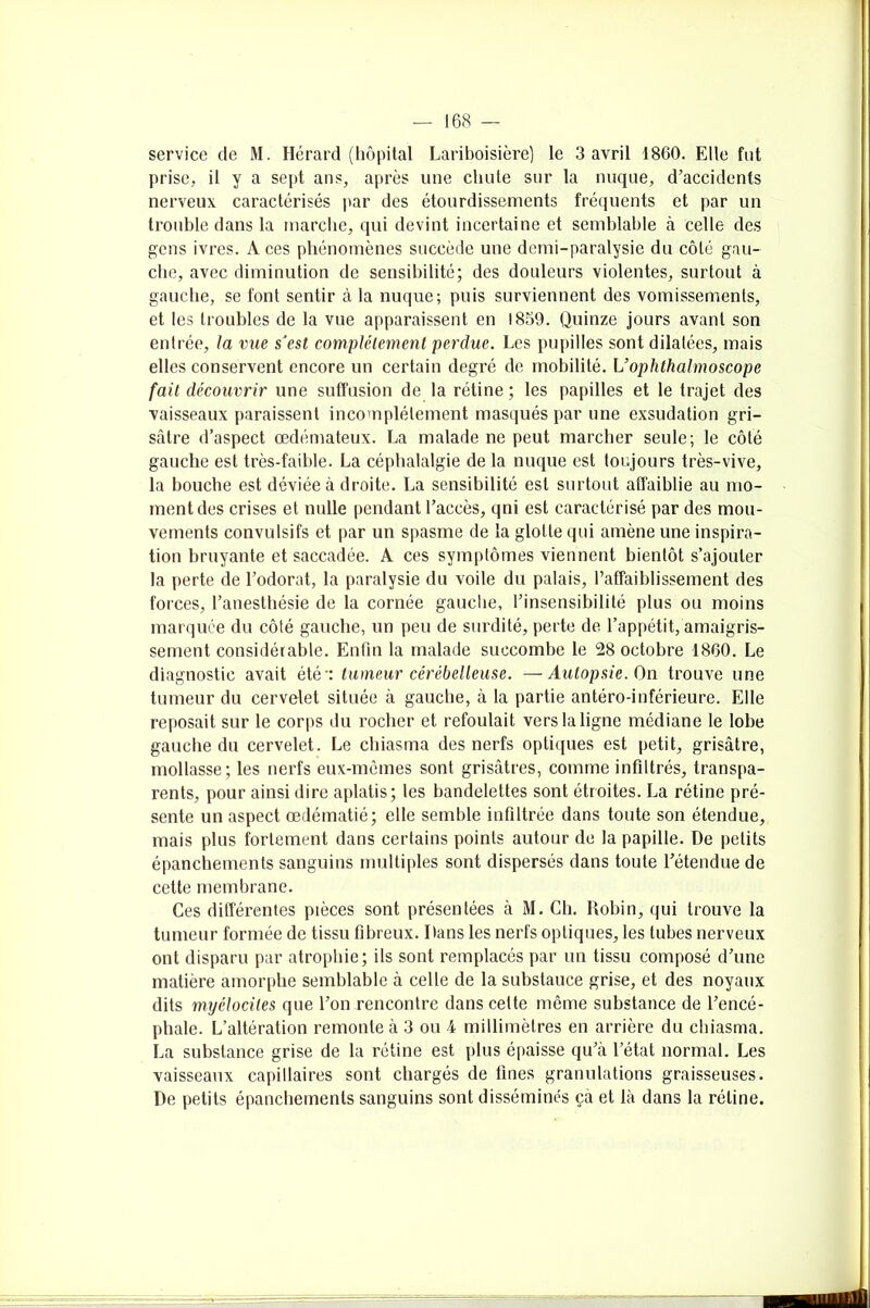 service de M. Hérard (hôpital Lariboisière) le 3 avril 1860. Elle fut prise, il y a sept ans, après une chute sur la nuque, d’accidents nerveux caractérisés par des étourdissements fréquents et par un trouble dans la marche, qui devint incertaine et semblable à celle des gens ivres. Aces phénomènes succède une demi-paralysie du côté gau- che, avec diminution de sensibilité; des douleurs violentes, surtout à gauche, se font sentir à la nuque; puis surviennent des vomissements, et les troubles de la vue apparaissent en 1859. Quinze jours avant son entrée, la vue sJest complètement perdue. Les pupilles sont dilatées, mais elles conservent encore un certain degré de mobilité. Uophthalmoscope fait découvrir une suffusion de la rétine ; les papilles et le trajet des vaisseaux paraissent incomplètement masqués par une exsudation gri- sâtre d’aspect œdémateux. La malade ne peut marcher seule; le côté gauche est très-faible. La céphalalgie de la nuque est toujours très-vive, la bouche est déviée à droite. La sensibilité est surtout affaiblie au mo- ment des crises et nulle pendant l’accès, qni est caractérisé par des mou- vements convulsifs et par un spasme de la glotte qui amène une inspira- tion bruyante et saccadée. A ces symptômes viennent bientôt s’ajouter la perte de l’odorat, la paralysie du voile du palais, l’affaiblissement des forces, l’anesthésie de la cornée gauche, l’insensibilité plus ou moins marquée du côté gauche, un peu de surdité, perte de l’appétit, amaigris- sement considérable. Enfin la malade succombe le 28 octobre 1860. Le diagnostic avait été tumeur cérébelleuse. —Autopsie. On trouve une tumeur du cervelet située à gauche, à la partie antéro-inférieure. Elle reposait sur le corps du rocher et refoulait vers la ligne médiane le lobe gauche du cervelet. Le chiasma des nerfs optiques est petit, grisâtre, mollasse; les nerfs eux-mêmes sont grisâtres, comme in fil très, transpa- rents, pour ainsi dire aplatis; les bandelettes sont étroites. La rétine pré- sente un aspect œdématié; elle semble infiltrée dans toute son étendue, mais plus fortement dans certains points autour de la papille. De petits épanchements sanguins multiples sont dispersés dans toute l’étendue de cette membrane. Ces différentes pièces sont présentées à M. Ch. Robin, qui trouve la tumeur formée de tissu fibreux. Dans les nerfs optiques, les tubes nerveux ont disparu par atrophie; ils sont remplacés par un tissu composé d’une matière amorphe semblable à celle de la substauce grise, et des noyaux dits myélocites que l’on rencontre dans celte même substance de l’encé- phale. L’altération remonte à 3 ou 4 millimètres en arrière du chiasma. La substance grise de la rétine est plus épaisse qu’à l’état normal. Les vaisseaux capillaires sont chargés de fines granulations graisseuses. De petits épanchements sanguins sont disséminés çà et là dans la rétine.