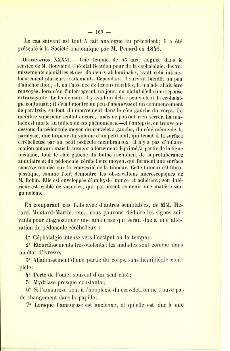 Le cas suivant est tout à fait analogue au précédent; il a été présenté à la Société anatomique par M. Pénard en 1846. Observation XXXVI. — Une femme de 45 ans, soignée dans le service de M. Bouvier à l’hôpital Beaujon pour de la céphalalgie, des vo- missements opiniâtres et des douleurs abdominales, avait subi infruc- tueusement plusieurs traitements. Cependant, il survint bientôt un peu d’amélioration, et, en l’absence de lésions notables, la malade allait être renvoyée, lorsqu’en l’interrogeant un jour, on obtint d'elle une réponse extravagante. Le lendemain, il y avait un délire peu violent, la céphalal- gie continuait; il s’était, montré un peu d’amaurose et un commencement de paralysie, surtout du mouvement dans le côté gauche du corps. Le membre supérieur sentait encore, mais ne pouvait rien serrer. La ma- lade est morte au milieu de ces phénomènes.—A l’autopsie, on trouve au- dessous du pédoncule moyen du cervelet à gauche, du côté même de la paralysie, une tumeur du volume d’un petit œuf, qui tenait à la surface cérébelleuse par un petit pédicule membraneux. Il n’y a pas d’inflam- mation autour; mais la tumeur a fortement déprimé,’à partir de la ligne médiane, tout le côté gauche du bulbe rachidien, de la protubérance annulaire et du pédoncule cérébelleux moyen, qui forment une surface concave moulée sur la convexité de la tumeur. Cette tumeur est fibro- plastique, comme l’ont démontré les observations microscopiques de M. Robin. Elle est enveloppée d’un kyste mince et adhérent; son inté- rieur est criblé de vacuoles, qui paraissent contenir une matière san- guinolente. En comparant ces faits avec d’autres semblables, de MM. Hé- rard, Moutard-Martin, etc., nous pouvons déduire les signes sui- vants pour diagnostiquer une amaurose qui serait due à une alté- ration du pédoncule cérébelleux : 1° Céphalalgie intense vers l’occiput ou la tempe; 2° Étourdissements très-violents; les malades sont comme dans un état d’ivresse. 3° Affaiblissement d’une partie du corps, sans hémiplégie com- plète; 4° Perte de l’ouïe, souvent d’un seul côté; 5° Mydriase presque constante ; 6° Si l’amaurose tient à l’apoplexie du cervelet, on ne trouve pas de changement dans la papille; 7° Lorsque l’amaurose est ancienne, et qu’elle est due à une