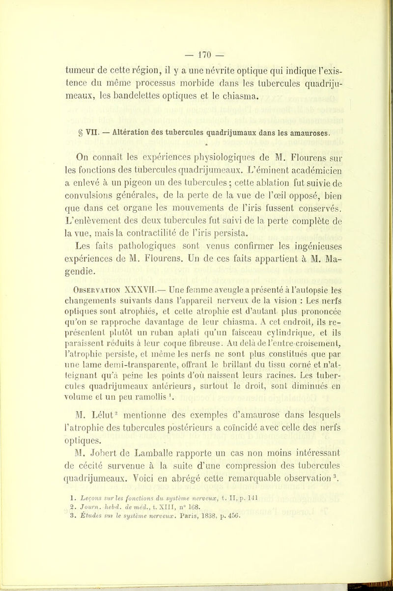 tumeur de cette région, il y a une névrite optique qui indique l’exis- tence du même processus morbide dans les tubercules quadriju- meaux, les bandelettes optiques et le chiasma. § VII. — Altération des tubercules quadrijumaux dans les amauroses. On connaît les expériences physiologiques de M. Flourens sur les fonctions des tubercules quadrijumeaux. L’éminent académicien a enlevé à un pigeon un des tubercules ; cette ablation fut suivie de convulsions générales, de la perte de la vue de l’oeil opposé, bien que dans cet organe les mouvements de l’iris fussent conservés. L’enlèvement des deux tubercules fut suivi de la perte complète de la vue, mais la contractilité de l’iris persista. Les faits pathologiques sont venus confirmer les ingénieuses expériences de M. Flourens. Un de ces faits appartient à M. Ma- gendie. Obsejîvation XXXVII.— Une femme aveugle a présenté à l’autopsie les changements suivants dans l’appareil nerveux de la vision : Les nerfs optiques sont atrophiés, et cette atrophie est d’autant plus prononcée qu’on se rapproche davantage de leur chiasma. A cet endroit, ils re- présentent plutôt un ruban aplati qu’un faisceau cylindrique, et ils paraissent réduits à leur coque fibreuse. Au delà de l’entrecroisement, l’atrophie persiste, et même les nerfs ne sont plus constitués que par une lame demi-transparente, offrant le brillant du tissu corné et n’at- teignant qu’à peine les points d’où naissent leurs racines. Les tuber- cules quadrijumeaux antérieurs, surtout le droit, sont diminués en volume et un peu ramollis ’. M. Lélut2 mentionne des exemples d’amaurose dans lesquels l’atrophie des tubercules postérieurs a coïncidé avec celle des nerfs optiques. M. Jobert de Lamballe rapporte un cas non moins intéressant de cécité survenue à la suite d’une compression des tubercules quadrijumeaux. Voici en abrégé cette remarquable observation 3. 1. Leçons sur les fonctions du système nerveux, t. II, p. 141 2. Journ. hebd. de méd., t. XIII, n° 168. 3. Études sui le système nerveux. Paris, 1838, p. 45G.