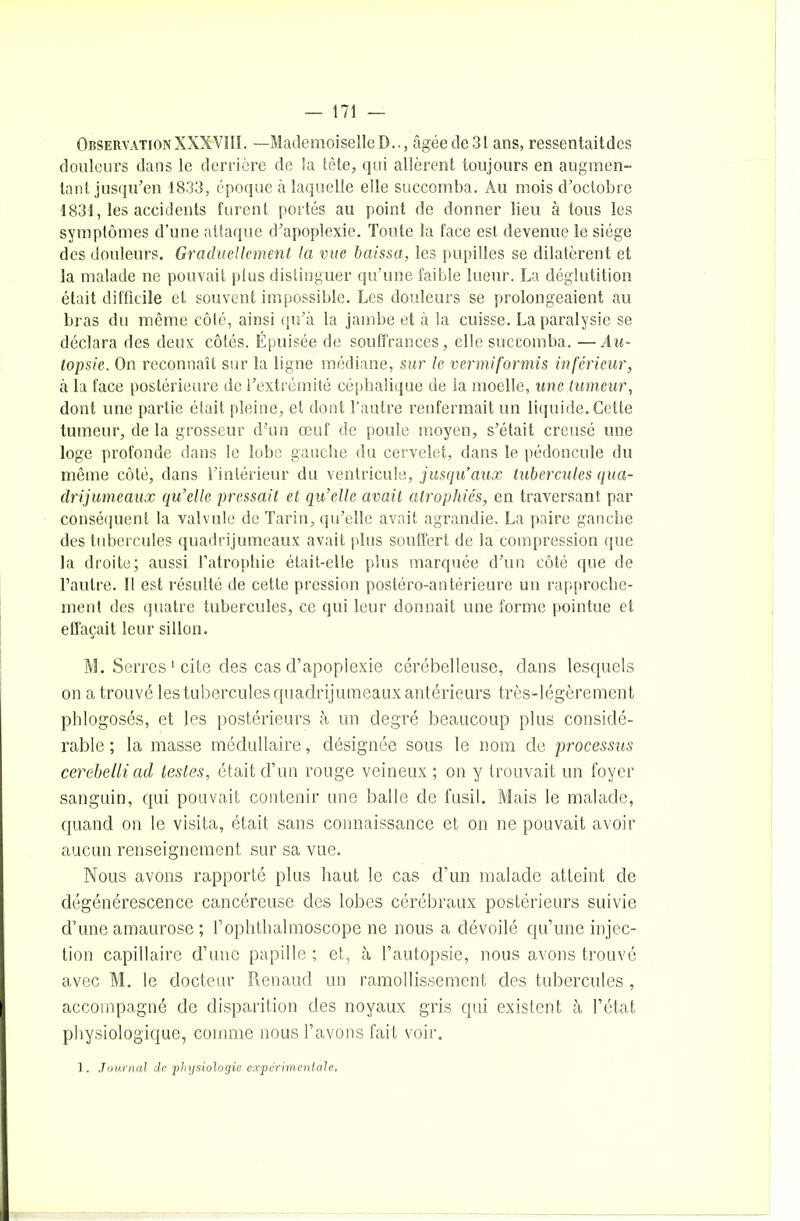 ObservationXXXVIII. —MademoiselleD.., âgéede3l ans, ressentaitdcs douleurs dans le derrière de la tête, qui allèrent toujours en augmen- tant jusqu’en 1833, époque à laquelle elle succomba. Au mois d’octobre 1831, les accidents furent portés au point de donner lieu à tous les symptômes d’une attaque d’apoplexie. Toute la face est devenue le siège des douleurs. Graduellement la vue baissa, les pupilles se dilatèrent et la malade ne pouvait plus distinguer qu’une faible lueur. La déglutition était difficile et souvent impossible. Les douleurs se prolongeaient au bras du même côté, ainsi qu’à la jambe et à la cuisse. La paralysie se déclara des deux côtés. Épuisée de souffrances, elle succomba. —Au- topsie. On reconnaît sur la ligne médiane, sur le vermiformis inférieur, à la face postérieure de l’extrémité céphalique de la moelle, une tumeur, dont une partie était pleine, et dont l’autre renfermait un liquide. Cette tumeur, de la grosseur d’un œuf de poule moyen, s’était creusé une loge profonde dans le lobe gauche du cervelet, dans le pédoncule du même côté, dans l’intérieur du ventricule, jusqu’aux tubercules qua- drijumeaux qu’elle pressait et qu’elle avait atrophiés, en traversant par conséquent la valvule de Tarin, qu’elle avait agrandie. La paire gauche des tubercules quadrijumeaux avait plus souffert de la compression que la droite; aussi l’atrophie était-elle plus marquée d’un côté que de l’autre. Il est résulté de cette pression postéro-antérieure un rapproche- ment des quatre tubercules, ce qui leur donnait une forme pointue et effaçait leur sillon. M. Serres1 cite des cas d’apoplexie cérébelleuse, dans lesquels on a trouvé les tubercules quadrijumeaux antérieurs très-légèrement phlogosés, et les postérieurs à un degré beaucoup plus considé- rable ; la masse médullaire, désignée sous le nom de processus cerebelliad testes, était d’un rouge veineux ; on y trouvait un foyer sanguin, qui pouvait contenir une balle de fusil. Mais le malade, quand on le visita, était sans connaissance et on ne pouvait avoir aucun renseignement sur sa vue. Nous avons rapporté plus haut le cas d’un malade atteint de dégénérescence cancéreuse des lobes cérébraux postérieurs suivie d’une amaurose ; l’ophthalmoscope ne nous a dévoilé qu’une injec- tion capillaire d’une papille ; et, à l’autopsie, nous avons trouvé avec M. le docteur Renaud un ramollissement des tubercules, accompagné de disparition des noyaux gris qui existent à l’état physiologique, comme nous l’avons fait voir. 1. Journal de physiologie expérimentale.