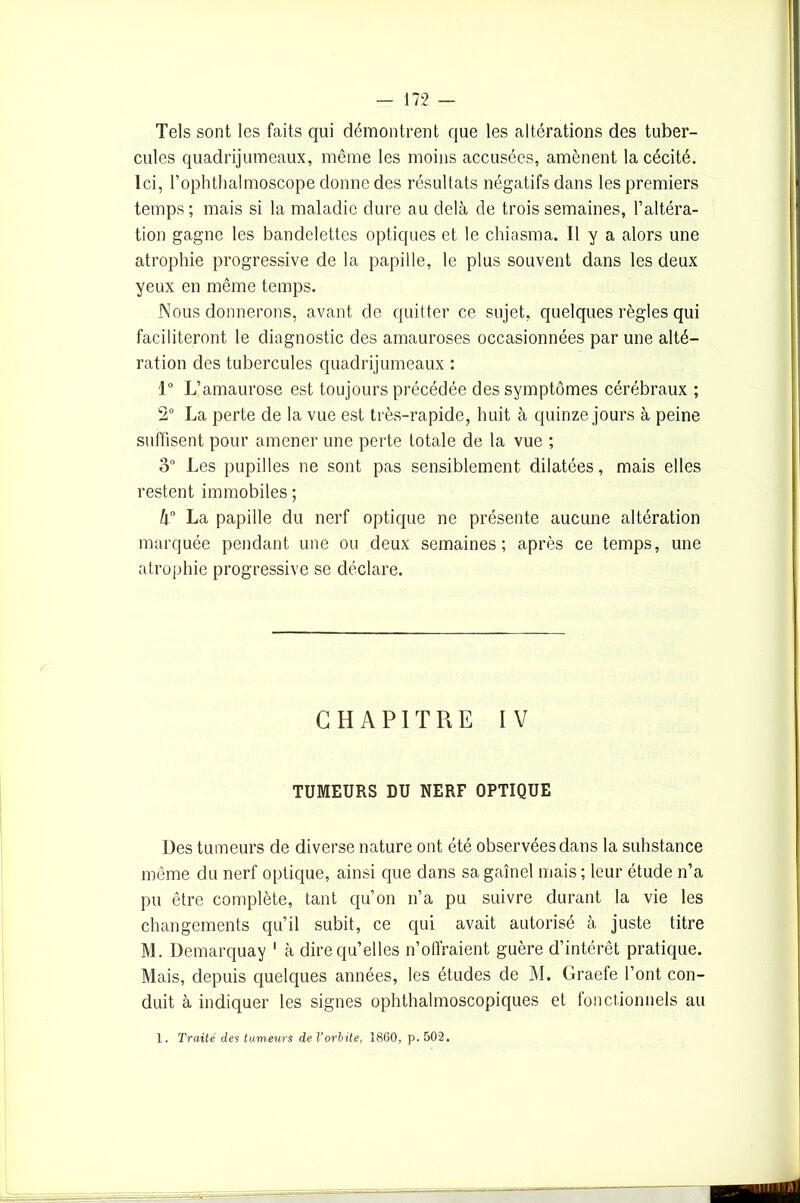 Tels sont les faits qui démontrent que les altérations des tuber- cules quadrijumeaux, même les moins accusées, amènent la cécité. Ici, Fophthalmoscope donne des résultats négatifs dans les premiers temps; mais si la maladie dure au delà de trois semaines, l’altéra- tion gagne les bandelettes optiques et le chiasma. Il y a alors une atrophie progressive de la papille, le plus souvent dans les deux yeux en même temps. Nous donnerons, avant de quitter ce sujet, quelques règles qui faciliteront le diagnostic des amauroses occasionnées par une alté- ration des tubercules quadrijumeaux : 1° L’amaurose est toujours précédée des symptômes cérébraux ; 2° La perte de la vue est très-rapide, huit à quinze jours à peine suffisent pour amener une perte totale de la vue ; 3° Les pupilles ne sont pas sensiblement dilatées, mais elles restent immobiles ; k° La papille du nerf optique ne présente aucune altération marquée pendant une ou deux semaines; après ce temps, une atrophie progressive se déclare. CHAPITRE IV TUMEURS DU NERF OPTIQUE Des tumeurs de diverse nature ont été observées dans la substance même du nerf optique, ainsi que dans sa gaînel mais ; leur étude n’a pu être complète, tant qu’on n’a pu suivre durant la vie les changements qu’il subit, ce qui avait autorisé à juste titre M. Demarquay 1 à dire qu’elles n’offraient guère d’intérêt pratique. Mais, depuis quelques années, les études de M. Graefe l’ont con- duit à indiquer les signes ophthalmoscopiques et fonctionnels au 1. Traité des tumeurs de l’orbite, 1860, p. 502.