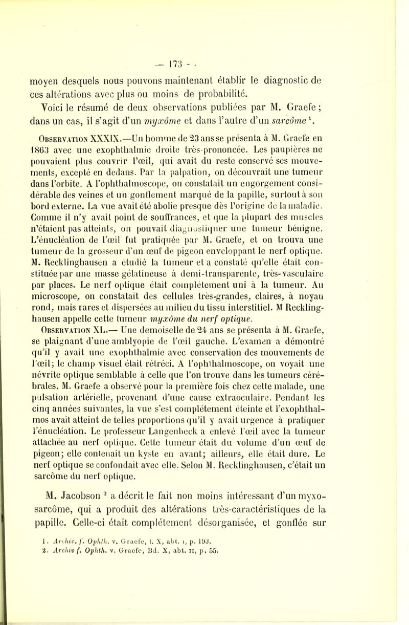 moyen desquels nous pouvons maintenant établir le diagnostic de ces altérations avec plus ou moins de probabilité. Voici le résumé de deux observations publiées par M. Graefe ; dans un cas, il s’agit d’un myxome et dans l’autre d’un sarcome \ Observation XXXIX.—Un homme de 23 ans se présenta à M. Graefe en 1863 avec une exophthalmie droite très-prononcée. Les paupières ne pouvaient plus couvrir l’œil, qui avait du reste conservé ses mouve- ments, excepté en dedans. Par la palpation, on découvrait une tumeur dans l’orbite. A l’ophthalmoscope, on constatait un engorgement consi- dérable des veines et un gonflement marqué de la papille, surtout à son bord externe. La vue avait été abolie presque dès l’origine de la maladie. Comme il n’y avait point de souffrances, et que la plupart des muscles n’étaient pas atteints, on pouvait diaguustiquer une tumeur bénigne. L’énucléation de l’œil fut pratiquée par M. Graefe, et on trouva une tumeur de la grosseur d’un œuf de pigeon enveloppant le nerf optique. M. Recklinghausen a étudié la tumeur et a constaté qu’elle était con- stituée par une masse gélatineuse à demi-transparente, très-vasculaire par places. Le nerf optique était complètement uni à la tumeur. Au microscope, on constatait des cellules très-grandes, claires, à noyau rond, mais rares et dispersées au milieu du tissu interstitiel. M Reckling- hausen appelle cette tumeur myxome du nerf optique. Observation XL.— Une demoiselle de 24 ans se présenta à M. Graefe, se plaignant d’une amblyopie de l’œil gauche. L’examen a démontré qu’il y avait une exophthalmie avec conservation des mouvements de l'œil; le champ visuel était rétréci. A l’ophthalmoscope, on voyait une névrite optique semblable à celle que l’on trouve dans les tumeurs céré- brales. M. Graefe a observé pour la première fois chez cette malade, une pulsation artérielle, provenant d’une cause extraoculaire. Pendant les cinq années suivantes, la vue s’est complètement éteinte et l’exophthal- mos avait atteint de telles proportions qu’il y avait urgence à pratiquer l’énucléation. Le professeur Langenbeck a enlevé l'œil avec la tumeur attachée au nerf optique. Celte tumeur était du volume d’un œuf de pigeon; elle contenait un kyste en avant; ailleurs, elle était dure. Le nerf optique se confondait avec elle. Selon M. Recklinghausen, c’était un sarcome du nerf optique. M. Jacobson 2 a décrit le fait non moins intéressant d’un myxo- sarcôme, qui a produit des altérations très-caractéristiques de la papille. Celle-ci était complètement désorganisée, et gonflée sur 1. Archiv. f. Ophlh. v. Graefe, t. X, abt. 1, p. 19J. %. Archiv f, Ophth. v. Graefe, Bd. X, abt. il, p, 55.