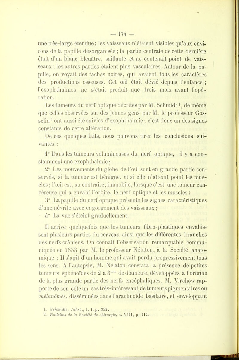 une très-large étendue ; les vaisseaux n’étaient visibles qu’aux envi- rons de la papille désorganisée ; la partie centrale de cette dernière était d’un blanc bleuâtre, saillante et ne contenait point de vais- seaux ; les autres parties étaient plus vasculaires. Autour de la pa- pille., on voyait des taches noires, qui avaient tous les caractères des productions osseuses. Cet œil était dévié depuis l’enfance ; l’exophthalmos ne s’était produit que trois mois avant l’opé- ration. Les tumeurs du nerf optique décrites par M. Schmidt de même que celles observées sur des jeunes gens par M. le professeur Gos- selin 1 2 ont aussi été suivies d’exophthalmie ; c’est donc un des signes constants de cette altération. De ces quelques faits, nous pouvons tirer les conclusions sui- vantes : 1° Dans les tumeurs volumineuses du nerf optique, il y a con- stamment une exophthalmie ; 2° Les mouvements du globe de l’œil sont en grande partie con- servés, si la tumeur est bénigne, et si elle n’atteint point les mus- cles ; l’œil est, au contraire, immobile, lorsque c’est une tumeur can- céreuse qui a envahi l’orbite, le nerf optique et les muscles ; 3° La papille du nerf optique présente les signes caractéristiques d’une névrite avec engorgement des vaisseaux ; k° La vue s’éteint graduellement. il arrive quelquefois que les tumeurs fibro-plastiques envahis- sent plusieurs parties du cerveau ainsi que les différentes branches des nerfs crâniens. On connaît l’observation remarquable commu- niquée en 1833 par M. le professeur Nélaton, à la Société anato- mique : 11 s’agit d’un homme qui avait perdu progressivement tous les sens. A l’autopsie, M. Nélaton constata la présence de petites tumeurs sphénoïdes de 2 à 3mra de diamètre, développées à l’origine de la plus grande partie des nerfs encéphaliques. M. Virchow rap- porte de son côté un cas très-intéressant de tumeurs pigmentaires ou mélanomes, disséminées dans l’arachnoïde basilaire, et enveloppant 1. Schmidts. Jahrb., t. I, p. 352. 2. Bulletins de la Société de chirurgie, t. VIII, p. 312.