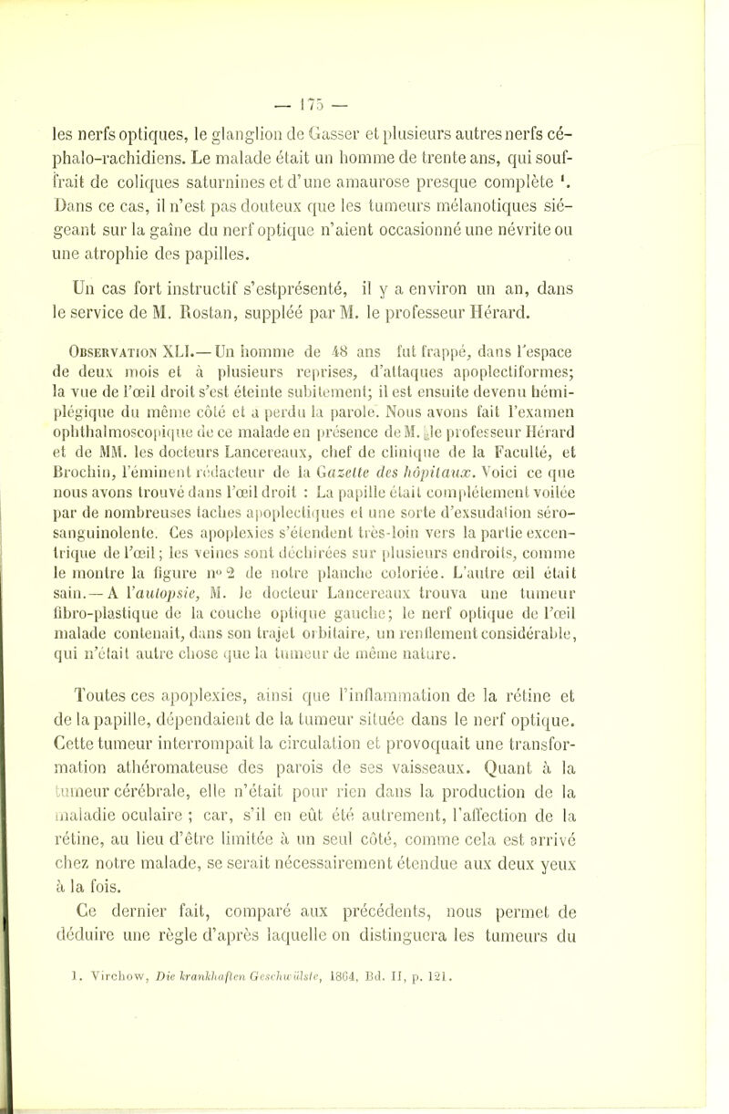 les nerfs optiques, le glanglion de Gasser et plusieurs autres nerfs cé- phalo-rachidiens. Le malade était un homme de trente ans, qui souf- frait de coliques saturnines et d’une amaurose presque complète Dans ce cas, il n’est pas douteux que les tumeurs mélanotiques sié- geant sur la gaine du nerf optique n’aient occasionné une névrite ou une atrophie des papilles. Un cas fort instructif s’estprésenté, il y a environ un an, dans le service de M. Rostan, suppléé par M. le professeur Hérard. Observation XLI.— Un homme de 48 ans fut frappé, dans l'espace de deux mois et à plusieurs reprises, d’attaques apoplectiformes; la vue de l’œil droit s’est éteinte subitement; il est ensuite devenu hémi- plégique du même côté et a perdu la parole. Nous avons fait l’examen ophthalmoscopique de ce malade en présence de M. |le professeur Hérard et de MM. les docteurs Lancereaux, chef de clinique de la Faculté, et Brochin, l’éminent rédacteur de la Gazette des hôpitaux. Voici ce que nous avons trouvé dans l’œil droit : La papille était complètement voilée par de nombreuses taches apoplectiques et une sorte d’exsudation séro- sanguinolente. Ces apoplexies s’étendent très-loin vers la partie excen- trique de l’œil; les veines sont déchirées sur plusieurs endroits, comme le montre la figure n° 2 de notre planche coloriée. L’autre œil était sain.—A l’autopsie, M. Je docteur Lancereaux trouva une tumeur fibro-plastique de la couche optique gauche; le nerf optique de l’œil malade contenait, dans son trajet orbitaire, un renflement considérable, qui n’était autre chose que la tumeur de même nature. Toutes ces apoplexies, ainsi que l’inflammation de la rétine et de la papille, dépendaient de la tumeur située dans le nerf optique. Cette tumeur interrompait la circulation et provoquait une transfor- mation athéromateuse des parois de ses vaisseaux. Quant à la tumeur cérébrale, elle n’était pour rien dans la production de la maladie oculaire ; car, s’il en eût été autrement, l’affection de la rétine, au lieu d’être limitée à un seul côté, comme cela est arrivé chez notre malade, se serait nécessairement étendue aux deux yeux à la fois. Ce dernier fait, comparé aux précédents, nous permet de déduire une règle d’après laquelle on distinguera les tumeurs du 1. Virchow, Die lcrankhaften Geschwiïlste, 1804, Bd. II, p. 121.