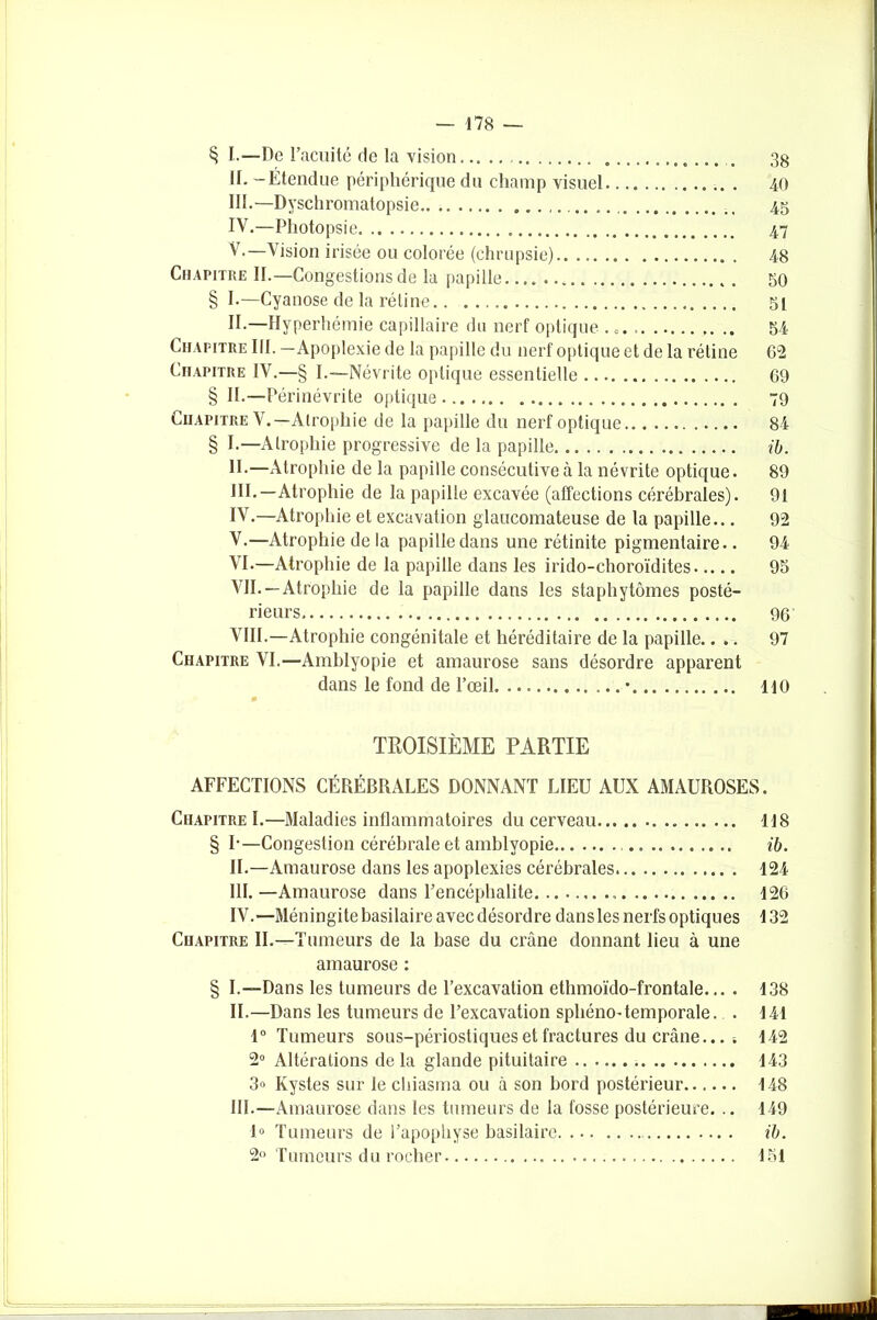 § I.—De l’acuité de la vision 38 II. - Étendue périphérique du champ visuel 40 III. —Dyschromatopsie 45 IV. —Photopsie 47 V. —Vision irisée ou colorée (chrupsie) 48 Chapitre II.—Congestions de la papille 50 § I-—Cyanose de la rétine 51 II.—Hyperhémie capillaire du nerf optique . 0. 54 Chapitre III. —Apoplexie de la papille du nerf optique et de la rétine 62 Chapitre IV.—§ I.—Névrite optique essentielle 69 § II.—Périnévrite optique 79 Chapitre V.—Atrophie de la papille du nerf optique 84 § I.—Atrophie progressive de la papille ib. II. —Atrophie de la papille consécutive à la névrite optique. 89 HI.—Atrophie de la papille excavée (affections cérébrales). 91 IV. —Atrophie et excavation glaucomateuse de la papille... 92 V. —Atrophie de la papille dans une rétinite pigmentaire.. 94 VI. —Atrophie de la papille dans les irido-choroïdites 95 VII. —Atrophie de la papille dans les staphytômes posté- rieurs 96 VIII. —Atrophie congénitale et héréditaire de la papille.... 97 Chapitre VI.—Amblyopie et amaurose sans désordre apparent dans le fond de l’œil • 110 TROISIÈME PARTIE AFFECTIONS CÉRÉBRALES DONNANT LIEU AUX AMAUROSES. Chapitre I.—Maladies inflammatoires du cerveau 118 § I-—Congestion cérébrale et amblyopie ib. IL—Amaurose dans les apoplexies cérébrales 124 III. —Amaurose dans l’encéphalite 126 IV. —Méningite basilaire avec désordre dansles nerfs optiques 132 Chapitre IL—Tumeurs de la base du crâne donnant lieu à une amaurose : § I.—Dans les tumeurs de l’excavation ethmoïdo-frontale... . 138 IL—Dans les tumeurs de l’excavation sphéno-temporale. . 141 1° Tumeurs sous-périostiques et fractures du crâne... . 142 2° Altérations de la glande pituitaire 143 3<> Kystes sur le chiasma ou à son bord postérieur 148 III.—Amaurose dans les tumeurs de la fosse postérieure. .. 149 1° Tumeurs de l’apophyse basilaire ib. 2° Tumeurs du rocher 151