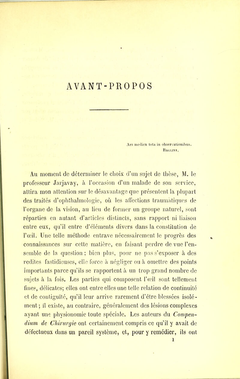 AVANT-PROPOS Ars medica tota in observationibus. Baglivi . Au moment de déterminer le choix d’un sujet de thèse, M. le professeur Jarjavay, à l’occasion d’un malade de son service, attira mon attention sur le désavantage que présentent la plupart des traités d’ophthalmologie, où les affections traumatiques de l’organe de la vision, au lieu de former un groupe naturel, sont réparties en autant d’articles distincts, sans rapport ni liaison entre eux, qu’il entre d’éléments divers dans la constitution de l’œil. Une telle méthode entrave nécessairement le progrès des connaissances sur cette matière, en faisant perdre de vue l’en- semble de la question; bien plus, pour ne pas s’exposer à des redites fastidieuses, elle force à négliger ou à omettre des points importants parce qu’ils se rapportent à un trop grand nombre de sujets à la fois. Les parties qui composent l’œil sont tellement fines, délicates; elles ont entre elles une telle relation de continuité et de contiguïté, qu’il leur arrive rarement d’être blessées isolé- ment ; il existe, au contraire, généralement des lésions complexes ayant une physionomie toute spéciale. Les auteurs du Compen- dium de Chirurgie ont certainement compris ce qu’il y avait de défectueux dans un pareil système, et, pour y remédier, ils ont i