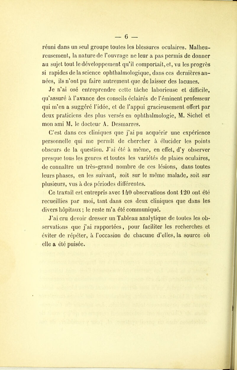 réuni dans un seul groupe toules les blessures oculaires. Malheu- reusement, la nature de l’ouvrage ne leur a pas permis de donner au sujet tout le développement qu’il comportait, et, vu les progrès si rapides de la science ophtalmologique, dans ces dernières an- nées, ils n’ont pu faire autrement que de laisser des lacunes. Je n’ai osé entreprendre cette tâche laborieuse et difficile, qu’assuré à l’avance des conseils éclairés de l’éminent professeur qui m’en a suggéré l’idée, et de l’appui gracieusement offert par deux praticiens des plus versés en ophtalmologie, M. Sichel et mon ami M. le docteur A. Desmarres. C’est dans ces cliniques que j’ai pu acquérir une expérience personnelle qui me permît de chercher à élucider les points obscurs de la question. J’ai été à même, en effet, d’y observer presque tous les genres et toutes les variétés de plaies oculaires, de connaître un très-grand nombre de ces lésions, dans toutes leurs phases, en les suivant, soit sur le même malade, soit sur plusieurs, vus à des périodes différentes. Ce travail est entrepris avec 140 observations dont 120 ont été recueillies par moi, tant dans ces deux cliniques que dans les divers hôpitaux ; le reste m’a été communiqué. J’ai cru devoir dresser un Tableau analytique de toutes les ob- servations que j’ai rapportées, pour faciliter les recherches et éviter de répéter, à l’occasion de chacune d’elles, la source où elle a été puisée.