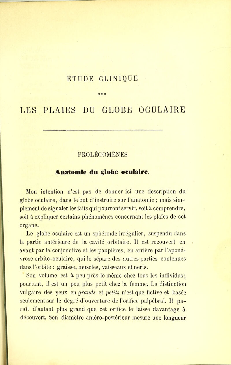 SUR LES PLAIES DU GLOBE OCULAIR,E PROLÉGOMÈNES Anatomie du globe oculaire. Mon intention n’est pas de donner ici une description du globe oculaire, dans le but d’instruire sur l’anatomie; mais sim- plement de signaler les faits qui pourront servir, soit à comprendre, soit à expliquer certains phénomènes concernant les plaies de cet organe. Le globe oculaire est un sphéroïde irrégulier, suspendu dans la partie antérieure de la cavité orbitaire. Il est recouvert en avant par la conjonctive et les paupières, en arrière par l’aponé- vrose orbito-oculaire, qui le sépare des autres parties contenues dans l’orbite : graisse, muscles, vaisseaux et nerfs. Son volume est à peu près le même chez tous les individus; pourtant, il est un peu plus petit chez la femme. La distinction vulgaire des yeux en grands et petits n’est que fictive et basée seulement sur le degré d’ouverture de l’orifice palpébral. Il pa- raît d’autant plus grand que cet orifice le laisse davantage à découvert. Son diamètre antéro-postérieur mesure une longueur