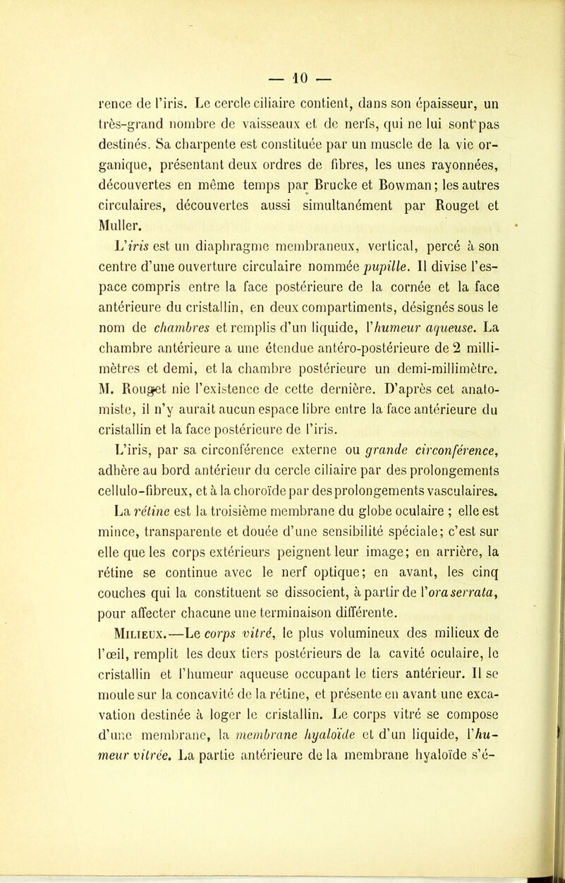 rence de l’iris. Le cercle ciliaire contient, dans son épaisseur, un très-grand nombre de vaisseaux et de nerfs, qui ne lui sont*pas destinés. Sa charpente est constituée par un muscle de la vie or- ganique, présentant deux ordres de fibres, les unes rayonnées, découvertes en même temps par Brucke et Bowman; les autres circulaires, découvertes aussi simultanément par Bouget et Muller. L'iris est un diaphragme membraneux, vertical, percé h son centre d’une ouverture circulaire nommée pupille. Il divise l’es- pace compris entre la face postérieure de la cornée et la face antérieure du cristallin, en deux compartiments, désignés sous le nom de chambres et remplis d’un liquide, Y humeur aqueuse. La chambre antérieure a une étendue antéro-postérieure de 2 milli- mètres et demi, et la chambre postérieure un demi-millimètre. M. Rouget nie l’existence de cette dernière. D’après cet anato- miste, il n’y aurait aucun espace libre entre la face antérieure du cristallin et la face postérieure de l’iris. L’iris, par sa circonférence externe ou grande circonférence, adhère au bord antérieur du cercle ciliaire par des prolongements cellulo-fibreux, et à la choroïde par des prolongements vasculaires. La rétine est la troisième membrane du globe oculaire ; elle est mince, transparente et douée d’une sensibilité spéciale; c’est sur elle que les corps extérieurs peignent leur image; en arrière, la rétine se continue avec le nerf optique; en avant, les cinq couches qui la constituent se dissocient, à partir de Yoraserrata, pour affecter chacune une terminaison différente. Milieux.—Le corps vitré, le plus volumineux des milieux de l’œil, remplit les deux tiers postérieurs de la cavité oculaire, le cristallin et l’humeur aqueuse occupant le tiers antérieur. Il se moule sur la concavité de la rétine, et présente en avant une exca- vation destinée cà loger le cristallin. Le corps vitré se compose d’une membrane, la membrane hyaloïde et d’un liquide, Y hu- meur vitrée. La partie antérieure de la membrane hyaloïde s’é-