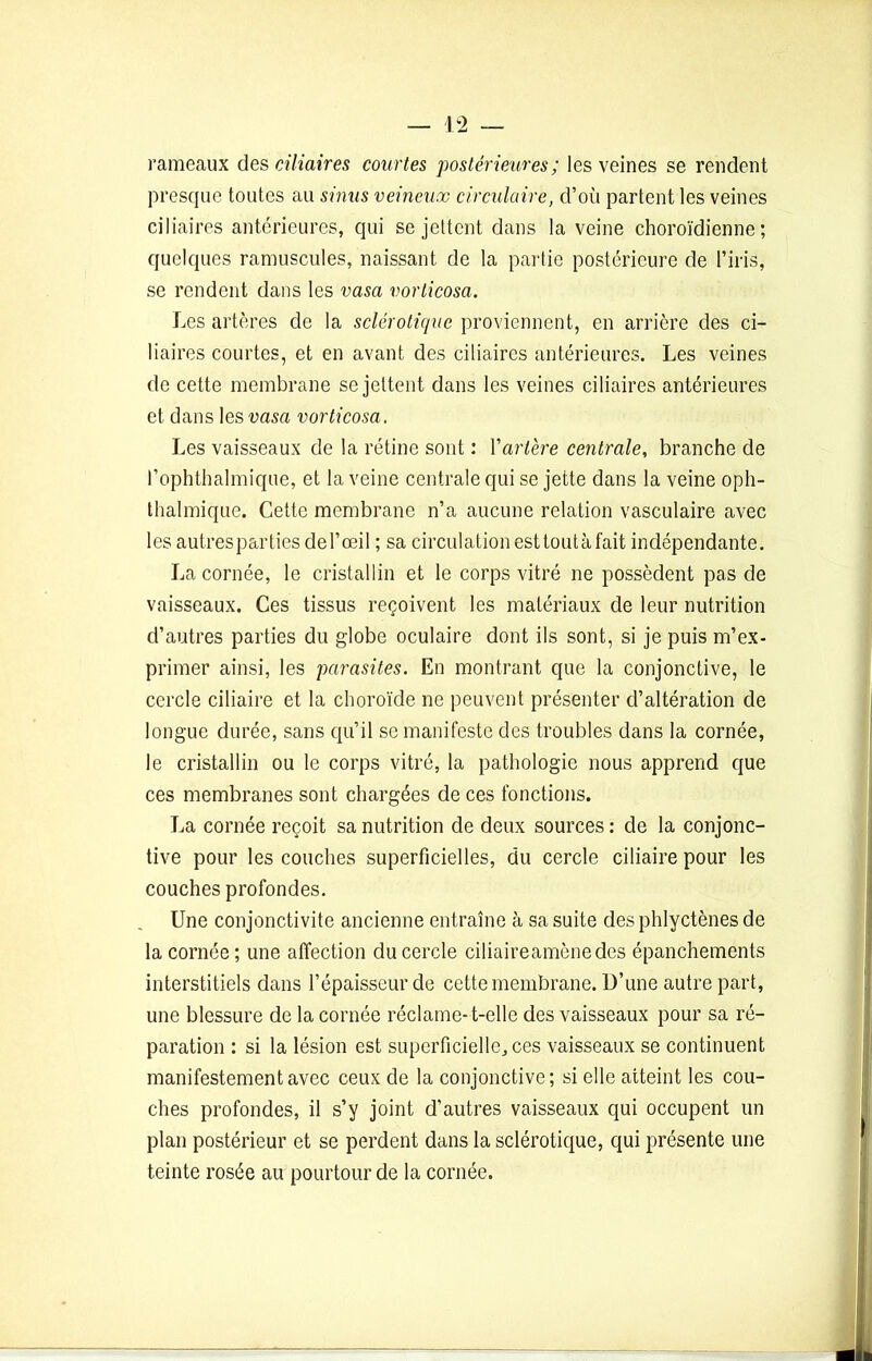 rameaux des ciliaires courtes postérieures ; les veines se rendent presque toutes au sinus veineux circulaire, d’où partent les veines ciliaires antérieures, qui se jettent dans la veine choroïdienne ; quelques ramuscules, naissant de la partie postérieure de l’iris, se rendent dans les vasa vorticosa. Les artères de la sclérotique proviennent, en arrière des ci- liaires courtes, et en avant des ciliaires antérieures. Les veines de cette membrane se jettent dans les veines ciliaires antérieures et dans les vasa vorticosa. Les vaisseaux de la rétine sont : Yartère centrale, branche de l’ophthalmique, et la veine centrale qui se jette dans la veine oph- thalmique. Cette membrane n’a aucune relation vasculaire avec lesautrespartiesdel’œil ; sa circulation est tout à fait indépendante. La cornée, le cristallin et le corps vitré ne possèdent pas de vaisseaux. Ces tissus reçoivent les matériaux de leur nutrition d’autres parties du globe oculaire dont ils sont, si je puis m’ex- primer ainsi, les parasites. En montrant que la conjonctive, le cercle ciliaire et la choroïde ne peuvent présenter d’altération de longue durée, sans qu’il se manifeste des troubles dans la cornée, le cristallin ou le corps vitré, la pathologie nous apprend que ces membranes sont chargées de ces fonctions. La cornée reçoit sa nutrition de deux sources : de la conjonc- tive pour les couches superficielles, du cercle ciliaire pour les couches profondes. Une conjonctivite ancienne entraîne à sa suite desphlyctènesde la cornée ; une affection du cercle ciliaireamènedes épanchements interstitiels dans l’épaisseur de cette membrane. D’une autre part, une blessure de la cornée réclame-t-elle des vaisseaux pour sa ré- paration : si la lésion est superficielle,, ces vaisseaux se continuent manifestement avec ceux de la conjonctive; si elle atteint les cou- ches profondes, il s’y joint d’autres vaisseaux qui occupent un plan postérieur et se perdent dans la sclérotique, qui présente une teinte rosée au pourtour de la cornée.