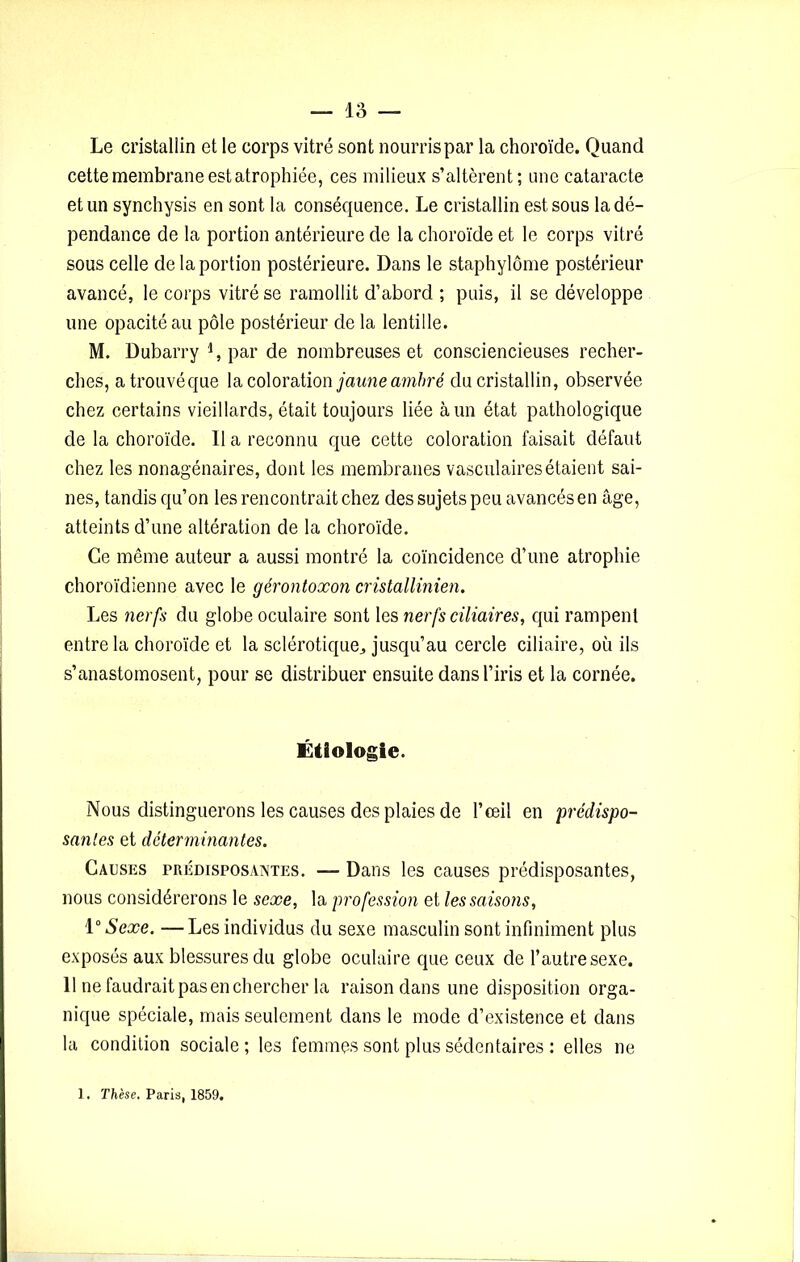 Le cristallin et le corps vitré sont nourris par la choroïde. Quand cette membrane est atrophiée, ces milieux s’altèrent; une cataracte et un synchysis en sont la conséquence. Le cristallin est sous la dé- pendance de la portion antérieure de la choroïde et le corps vitré sous celle de la portion postérieure. Dans le staphylôme postérieur avancé, le corps vitré se ramollit d’abord ; puis, il se développe une opacité au pôle postérieur de la lentille. M. Dubarry i, par de nombreuses et consciencieuses recher- ches, atrouvéque la coloration jaune ambré du cristallin, observée chez certains vieillards, était toujours liée à un état pathologique de la choroïde. 11 a reconnu que cette coloration faisait défaut chez les nonagénaires, dont les membranes vasculaires étaient sai- nes, tandis qu’on les rencontrait chez des sujets peu avancés en âge, atteints d’une altération de la choroïde. Ce même auteur a aussi montré la coïncidence d’une atrophie choroïdienne avec le gérontoxon cristallinien. Les nerfs du globe oculaire sont les nerfs ciliaires, qui rampent entre la choroïde et la sclérotique,, jusqu’au cercle ciliaire, où ils s’anastomosent, pour se distribuer ensuite dans l’iris et la cornée. Étiologie. Nous distinguerons les causes des plaies de l’œil en prédispo- santes et déterminantes. Causes prédisposantes. — Dans les causes prédisposantes, nous considérerons le sexe, la profession et les saisons, \° Sexe. —Les individus du sexe masculin sont infiniment plus exposés aux blessures du globe oculaire que ceux de l’autre sexe. 11 ne faudraitpasenchercher la raison dans une disposition orga- nique spéciale, mais seulement dans le mode d’existence et dans la condition sociale; les femmes sont plus sédentaires : elles ne 1. Thèse. Paris, 1859.