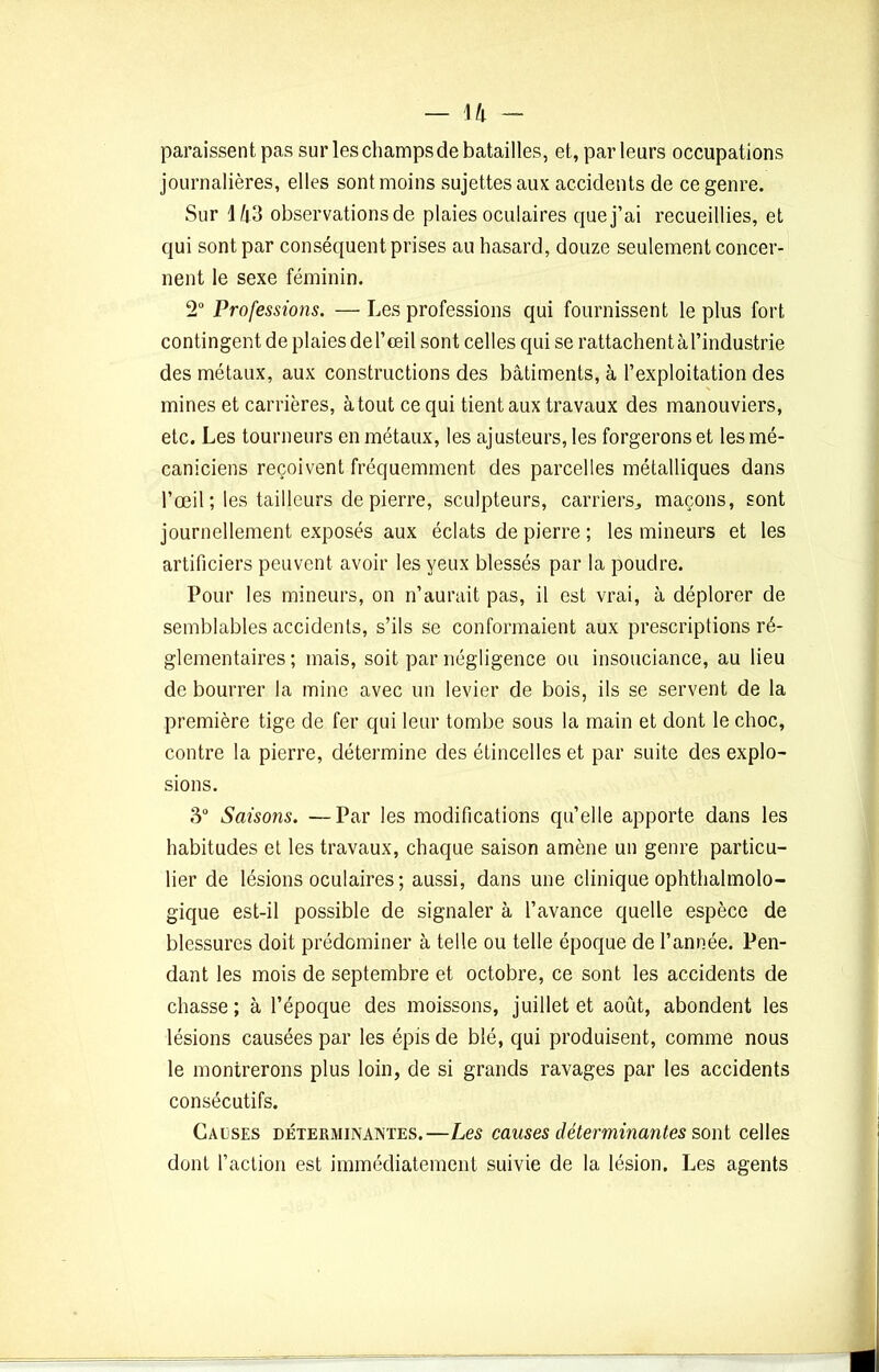 paraissent pas sur les champs de batailles, et, par leurs occupations journalières, elles sont moins sujettes aux accidents de ce genre. Sur 4â3 observations de plaies oculaires que j’ai recueillies, et qui sont par conséquent prises au hasard, douze seulement concer- nent le sexe féminin. 2° Professions. — Les professions qui fournissent le plus fort contingent de plaies de l’œil sont celles qui se rattachent à l’industrie des métaux, aux constructions des bâtiments, à l’exploitation des mines et carrières, atout ce qui tient aux travaux des manouviers, etc. Les tourneurs en métaux, les ajusteurs, les forgerons et les mé- caniciens reçoivent fréquemment des parcelles métalliques dans l’œil ; les tailleurs de pierre, sculpteurs, carriers, maçons, sont journellement exposés aux éclats de pierre ; les mineurs et les artificiers peuvent avoir les yeux blessés par la poudre. Pour les mineurs, on n’aurait pas, il est vrai, à déplorer de semblables accidents, s’ils se conformaient aux prescriptions ré- glementaires ; mais, soit par négligence ou insouciance, au lieu de bourrer la mine avec un levier de bois, ils se servent de la première tige de fer qui leur tombe sous la main et dont le choc, contre la pierre, détermine des étincelles et par suite des explo- sions. 3° Saisons. —Par les modifications qu’elle apporte dans les habitudes et les travaux, chaque saison amène un genre particu- lier de lésions oculaires ; aussi, dans une clinique ophthalmolo- gique est-il possible de signaler à l’avance quelle espèce de blessures doit prédominer à telle ou telle époque de l’année. Pen- dant les mois de septembre et octobre, ce sont les accidents de chasse ; à l’époque des moissons, juillet et août, abondent les lésions causées par les épis de blé, qui produisent, comme nous le montrerons plus loin, de si grands ravages par les accidents consécutifs. Causes déterminantes.—Les causes déterminantes sont celles dont l’action est immédiatement suivie de la lésion. Les agents